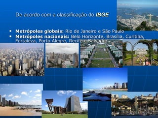 De acordo com a classificação do  IBGE Metrópoles globais:  Rio de Janeiro e São Paulo  Metrópoles nacionais:  Belo Horizonte, Brasília, Curitiba, Fortaleza, Porto Alegre, Recife e Salvador  
