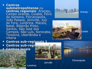 Centros submetropolitanos  ou  centros regionais : Aracaju, Campo Grande, Cuiabá, Feira de Santana, Florianópolis, João Pessoa, Joinville, Juiz de Fora, Londrina, Maceió, Natal, Ribeirão Preto, Santos, São José dos Campos, São Luís, Sorocaba, Teresina, Uberlândia e Vitória  Centros sub-regionais 1   Centros sub-regionais 2   Centros locais   Aracaju  Cuiabá Florianópolis  Joinville  Londrina  