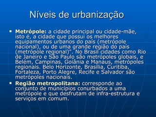 Níveis de urbanização  Metrópole :  a cidade principal ou cidade-mãe, isto é, a cidade que possui os melhores equipamentos urbanos do país (metrópole nacional), ou de uma grande região do país (metrópole regional)". No Brasil cidades como Rio de Janeiro e São Paulo são metrópoles globais, e Belém, Campinas, Goiânia e Manaus, metrópoles regionais. Belo Horizonte, Brasília, Curitiba, Fortaleza, Porto Alegre, Recife e Salvador são metrópoles nacionais.  Região metropolitana :  corresponde ao conjunto de municípios conurbados a uma metrópole e que desfrutam de infra-estrutura e serviços em comum.  