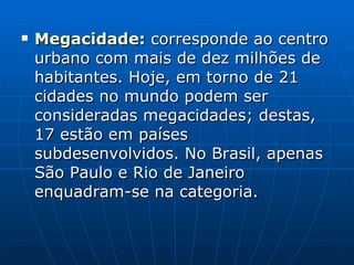 Megacidade :  corresponde ao centro urbano com mais de dez milhões de habitantes. Hoje, em torno de 21 cidades no mundo podem ser consideradas megacidades; destas, 17 estão em países subdesenvolvidos. No Brasil, apenas São Paulo e Rio de Janeiro enquadram-se na categoria.  