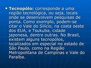Tecnopólo :  corresponde a uma região tecnológica, ou seja, locais onde se desenvolvem pesquisas de ponta. Como exemplo, podem-se citar o Vale do Silício, na costa oeste dos EUA, e Tsukuba, cidade japonesa, dentre outras. No Brasil, existem alguns tecnopólos, localizados em especial no estado de São Paulo, como na Região Metropolitana de Campinas e Vale do Paraíba.  