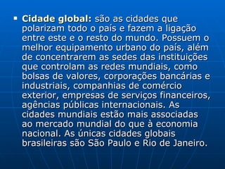 Cidade global :  são as cidades que polarizam todo o país e fazem a ligação entre este e o resto do mundo. Possuem o melhor equipamento urbano do país, além de concentrarem as sedes das instituições que controlam as redes mundiais, como bolsas de valores, corporações bancárias e industriais, companhias de comércio exterior, empresas de serviços financeiros, agências públicas internacionais. As cidades mundiais estão mais associadas ao mercado mundial do que à economia nacional. As únicas cidades globais brasileiras são São Paulo e Rio de Janeiro.  