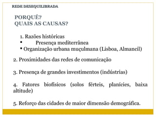 REDE DESEQUILIBRADA


 PORQUÊ?
 QUAIS AS CAUSAS?

   1. Razões históricas
         Presença mediterrânea
    Organização urbana muçulmana (Lisboa, Almancil)

2. Proximidades das redes de comunicação

3. Presença de grandes investimentos (indústrias)

4. Fatores biofísicos (solos férteis, planícies, baixa
altitude)

5. Reforço das cidades de maior dimensão demográfica.
 