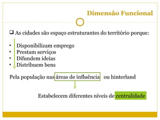 Dimensão Funcional


 As cidades são espaço estruturantes do território porque:

•   Disponibilizam emprego
•   Prestam serviços
•   Difundem ideias
•   Distribuem bens

Pela população nas áreas de influência ou hinterland


            Estabelecem diferentes níveis de centralidade
 