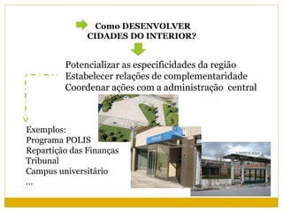 Como DESENVOLVER
               CIDADES DO INTERIOR?


         Potencializar as especificidades da região
         Estabelecer relações de complementaridade
         Coordenar ações com a administração central



Exemplos:
Programa POLIS
Repartição das Finanças
Tribunal
Campus universitário
…
 