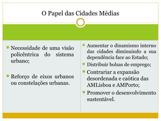 O Papel das Cidades Médias



                                Aumentar o dinamismo interno
 Necessidade de uma visão
                                 das cidades diminuindo a sua
 policêntrica   do   sistema
                                 dependência face ao Estado;
 urbano;
                                Distribuir bolsas de emprego;
                                Contrariar a expansão
 Reforço de eixos urbanos
                                 desordenada e caótica das
 ou constelações urbanas.        AMLisboa e AMPorto;
                                Promover o desenvolvimento
                                 sustentável.
 