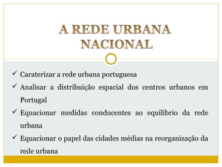  Caraterizar a rede urbana portuguesa
 Analisar a distribuição espacial dos centros urbanos em
  Portugal
 Equacionar medidas conducentes ao equilíbrio da rede
  urbana
 Equacionar o papel das cidades médias na reorganização da
  rede urbana
 