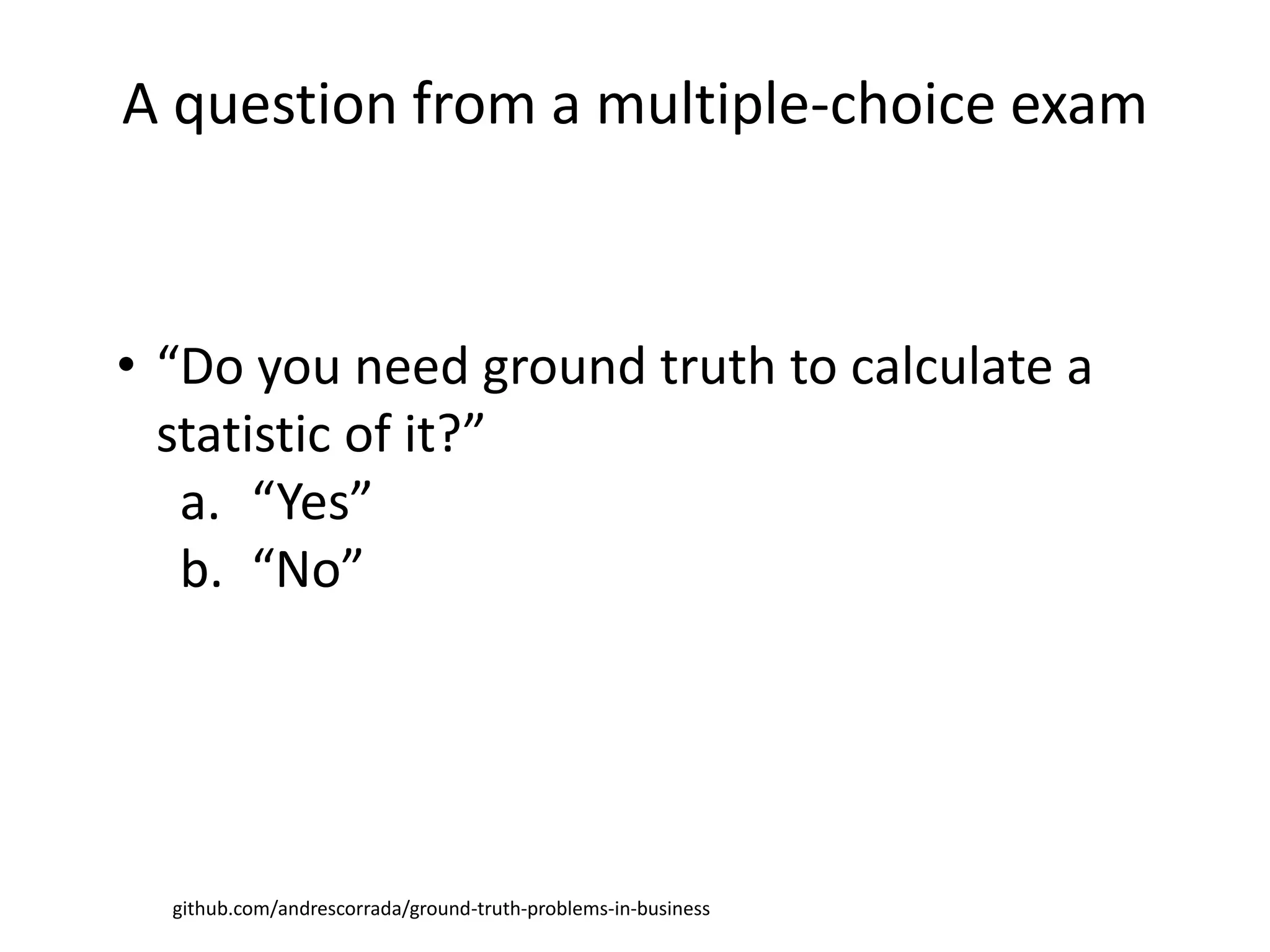 github.com/andrescorrada/ground-truth-problems-in-business
• “Do you need ground truth to calculate a
statistic of it?”
a. “Yes”
b. “No”
A question from a multiple-choice exam
 