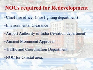 NOCs required for Redevelopment
•Chief fire officer (Fire fighting department)
•Environmental Clearance
•Airport Authority of India (Aviation department)
•Ancient Monument Approval
•Traffic and Coordination Department
•NOC for Coastal area.
 