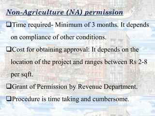 Non-Agriculture (NA) permission
Time required- Minimum of 3 months. It depends
on compliance of other conditions.
Cost for obtaining approval: It depends on the
location of the project and ranges between Rs 2-8
per sqft.
Grant of Permission by Revenue Department.
Procedure is time taking and cumbersome.
 