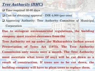 Tree Authority (BMC)
 Time required 30-60 days
 Cost for obtaining approval - INR 4,000 (per tree)
 Approving Authority: Tree Authority Committee of Municipal
Corporation
Due to stringent environmental regulations, the building
company must receive clearance from the
Tree Authority set up under the Maharashtra (urban areas)
Preservation of Trees Act (1975). The Tree Authority
Commission only meets once a month. The Tree Authority
must ascertain what trees (if any) will be cut down as a
result of construction. If trees are to be cut down, the
building company will have to plant trees to replace them.
 