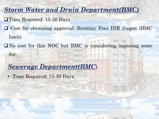Storm Water and Drain Department(BMC)
Time Required: 15-30 Days
 Cost for obtaining approval: Scrutiny Fees INR 2/sqmt (BMC
limit)
No cost for this NOC but BMC is considering imposing some
fee.
Sewerage Department(BMC)
• Time Required: 15-30 Days
 