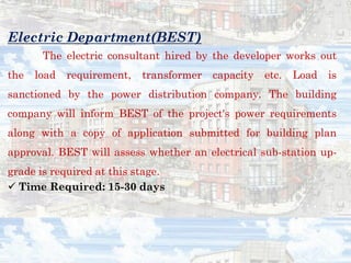 Electric Department(BEST)
The electric consultant hired by the developer works out
the load requirement, transformer capacity etc. Load is
sanctioned by the power distribution company. The building
company will inform BEST of the project's power requirements
along with a copy of application submitted for building plan
approval. BEST will assess whether an electrical sub-station up-
grade is required at this stage.
✓ Time Required: 15-30 days
 