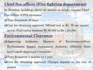 Chief fire officer (Fire fighting department)
In Mumbai, buildings above 24 meters in height require Chief
Fire Officer (CFO) clearance.
Time Required: 30 days
Cost for obtaining approval: Official cost is Rs. 50 per square
meter. Cost varies between Rs.50,000 to Rs 1,00,000.
Environmental Clearance
Approving Authority: Ministry of Environment/State
Environment Impact Assessment Authority (SEIAA)/ State
level expert Appraisal Committee.
Time Required: 3 months to 1 year
Cost for obtaining approval: Charges depend on the size of
project
 