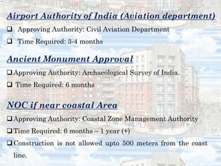 Airport Authority of India (Aviation department)
 Approving Authority: Civil Aviation Department
 Time Required: 3-4 months
Ancient Monument Approval
Approving Authority: Archaeological Survey of India.
 Time Required: 6 months
NOC if near coastal Area
Approving Authority: Coastal Zone Management Authority
Time Required: 6 months – 1 year (+)
Construction is not allowed upto 500 meters from the coast
line.
 