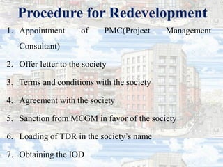 Procedure for Redevelopment
1. Appointment of PMC(Project Management
Consultant)
2. Offer letter to the society
3. Terms and conditions with the society
4. Agreement with the society
5. Sanction from MCGM in favor of the society
6. Loading of TDR in the society’s name
7. Obtaining the IOD
 