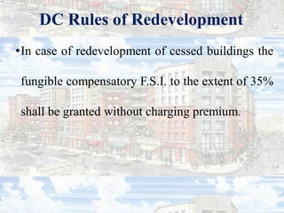 DC Rules of Redevelopment
•In case of redevelopment of cessed buildings the
fungible compensatory F.S.I. to the extent of 35%
shall be granted without charging premium.
 