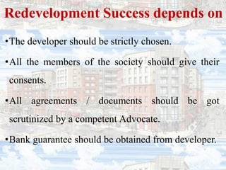 Redevelopment Success depends on
•The developer should be strictly chosen.
•All the members of the society should give their
consents.
•All agreements / documents should be got
scrutinized by a competent Advocate.
•Bank guarantee should be obtained from developer.
 