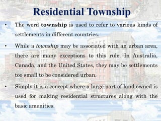 Residential Township
• The word township is used to refer to various kinds of
settlements in different countries.
• While a township may be associated with an urban area,
there are many exceptions to this rule. In Australia,
Canada, and the United States, they may be settlements
too small to be considered urban.
• Simply it is a concept where a large part of land owned is
used for making residential structures along with the
basic amenities.
 