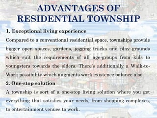 1. Exceptional living experience
Compared to a conventional residential space, townships provide
bigger open spaces, gardens, jogging tracks and play grounds
which suit the requirements of all age-groups from kids to
youngsters towards the elders. There’s additionally a Walk-to-
Work possibility which augments work existence balance also.
2. One-stop solution
A township is sort of a one-stop living solution where you get
everything that satisfies your needs, from shopping complexes,
to entertainment venues to work.
ADVANTAGES OF
RESIDENTIAL TOWNSHIP
 