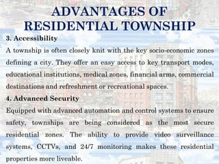 3. Accessibility
A township is often closely knit with the key socio-economic zones
defining a city. They offer an easy access to key transport modes,
educational institutions, medical zones, financial arms, commercial
destinations and refreshment or recreational spaces.
4. Advanced Security
Equipped with advanced automation and control systems to ensure
safety, townships are being considered as the most secure
residential zones. The ability to provide video surveillance
systems, CCTVs, and 24/7 monitoring makes these residential
properties more liveable.
ADVANTAGES OF
RESIDENTIAL TOWNSHIP
 