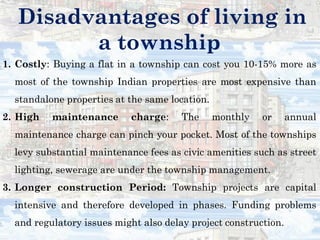 Disadvantages of living in
a township
1. Costly: Buying a flat in a township can cost you 10-15% more as
most of the township Indian properties are most expensive than
standalone properties at the same location.
2. High maintenance charge: The monthly or annual
maintenance charge can pinch your pocket. Most of the townships
levy substantial maintenance fees as civic amenities such as street
lighting, sewerage are under the township management.
3. Longer construction Period: Township projects are capital
intensive and therefore developed in phases. Funding problems
and regulatory issues might also delay project construction.
 