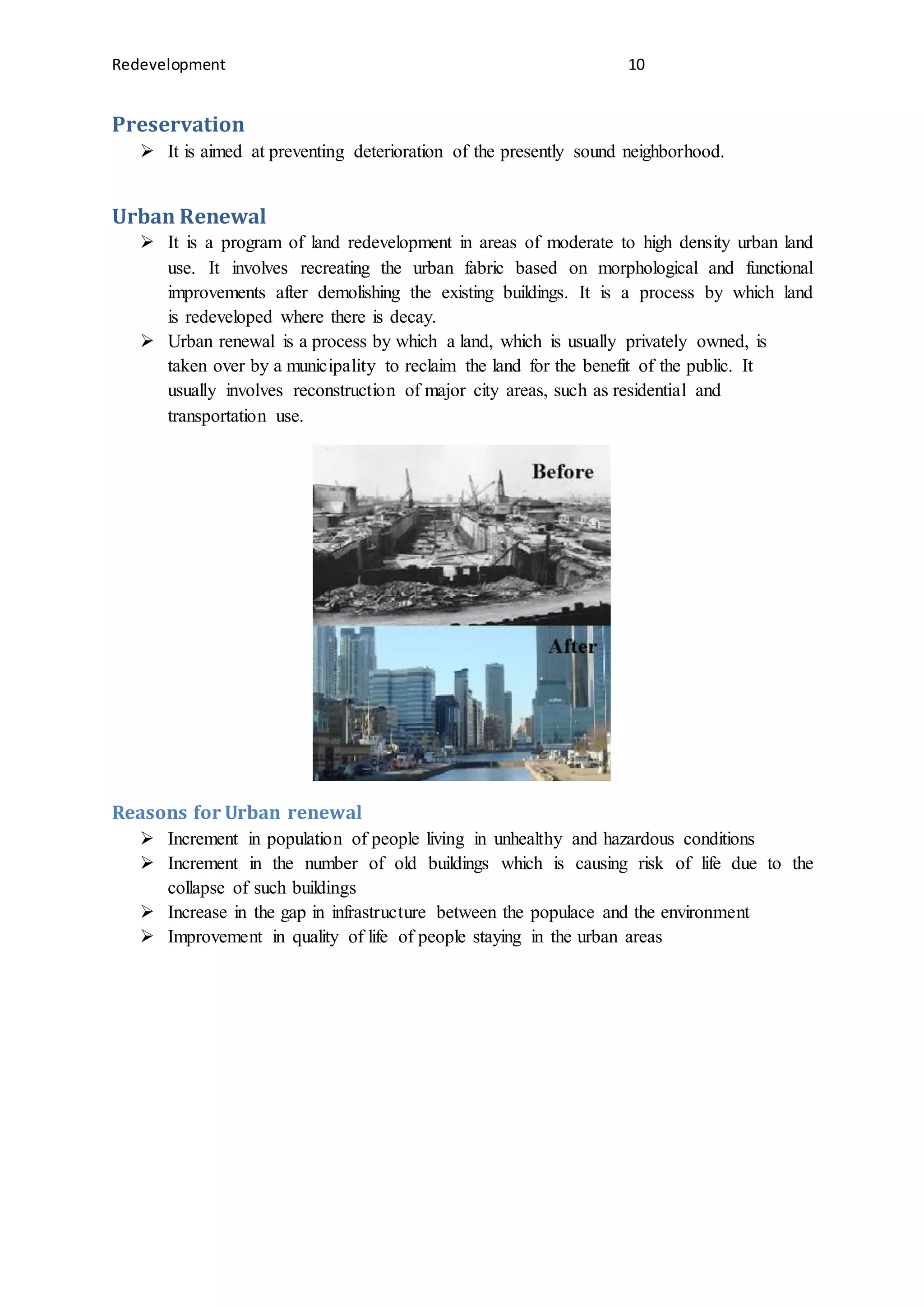 Redevelopment 10
Preservation
 It is aimed at preventing deterioration of the presently sound neighborhood.
Urban Renewal
 It is a program of land redevelopment in areas of moderate to high density urban land
use. It involves recreating the urban fabric based on morphological and functional
improvements after demolishing the existing buildings. It is a process by which land
is redeveloped where there is decay.
 Urban renewal is a process by which a land, which is usually privately owned, is
taken over by a municipality to reclaim the land for the benefit of the public. It
usually involves reconstruction of major city areas, such as residential and
transportation use.
Reasons for Urban renewal
 Increment in population of people living in unhealthy and hazardous conditions
 Increment in the number of old buildings which is causing risk of life due to the
collapse of such buildings
 Increase in the gap in infrastructure between the populace and the environment
 Improvement in quality of life of people staying in the urban areas
 