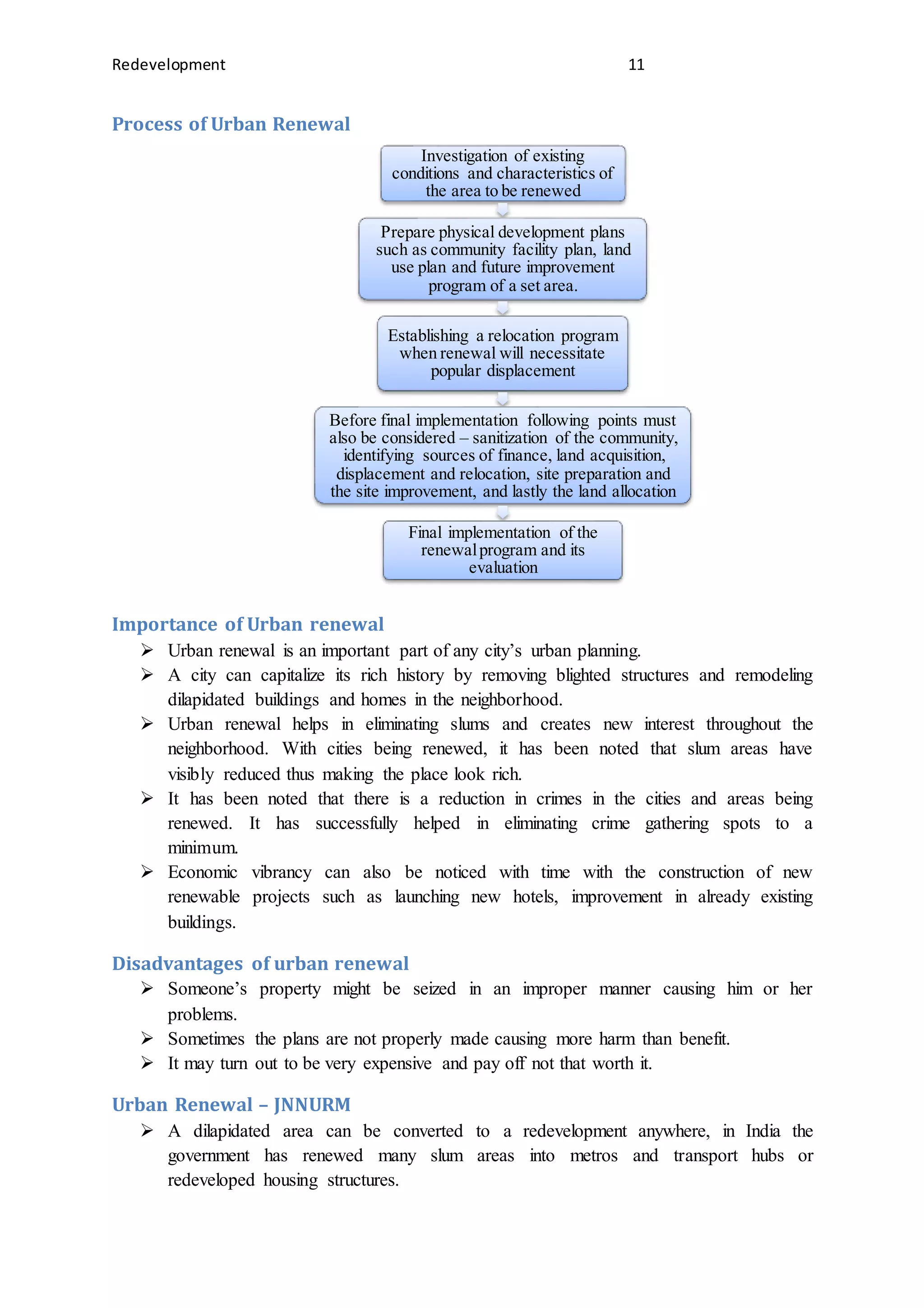 Redevelopment 11
Process of Urban Renewal
Importance of Urban renewal
 Urban renewal is an important part of any city’s urban planning.
 A city can capitalize its rich history by removing blighted structures and remodeling
dilapidated buildings and homes in the neighborhood.
 Urban renewal helps in eliminating slums and creates new interest throughout the
neighborhood. With cities being renewed, it has been noted that slum areas have
visibly reduced thus making the place look rich.
 It has been noted that there is a reduction in crimes in the cities and areas being
renewed. It has successfully helped in eliminating crime gathering spots to a
minimum.
 Economic vibrancy can also be noticed with time with the construction of new
renewable projects such as launching new hotels, improvement in already existing
buildings.
Disadvantages of urban renewal
 Someone’s property might be seized in an improper manner causing him or her
problems.
 Sometimes the plans are not properly made causing more harm than benefit.
 It may turn out to be very expensive and pay off not that worth it.
Urban Renewal – JNNURM
 A dilapidated area can be converted to a redevelopment anywhere, in India the
government has renewed many slum areas into metros and transport hubs or
redeveloped housing structures.
Investigation of existing
conditions and characteristics of
the area to be renewed
Prepare physical development plans
such as community facility plan, land
use plan and future improvement
program of a set area.
Establishing a relocation program
when renewal will necessitate
popular displacement
Before final implementation following points must
also be considered – sanitization of the community,
identifying sources of finance, land acquisition,
displacement and relocation, site preparation and
the site improvement, and lastly the land allocation
Final implementation of the
renewalprogram and its
evaluation
 