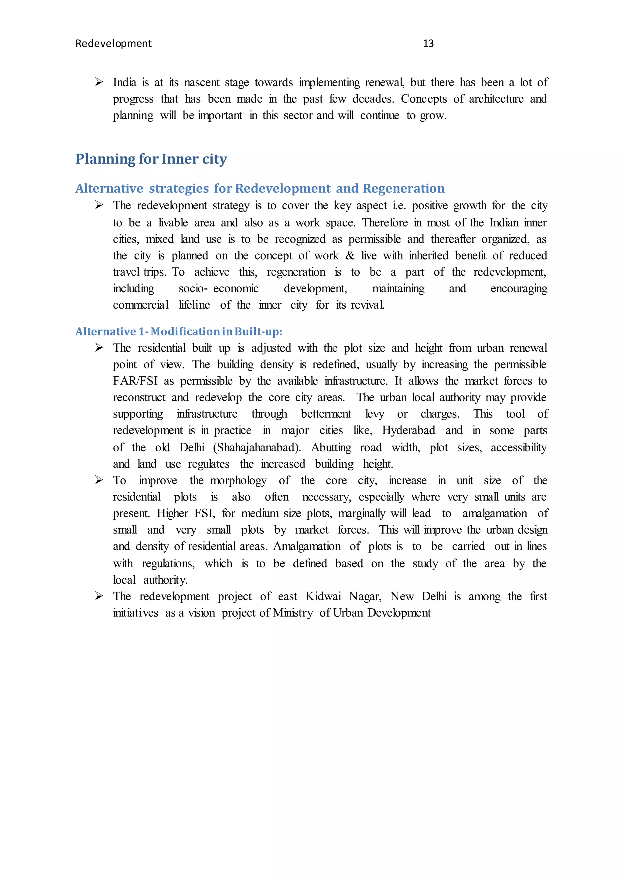 Redevelopment 13
 India is at its nascent stage towards implementing renewal, but there has been a lot of
progress that has been made in the past few decades. Concepts of architecture and
planning will be important in this sector and will continue to grow.
Planning for Inner city
Alternative strategies for Redevelopment and Regeneration
 The redevelopment strategy is to cover the key aspect i.e. positive growth for the city
to be a livable area and also as a work space. Therefore in most of the Indian inner
cities, mixed land use is to be recognized as permissible and thereafter organized, as
the city is planned on the concept of work & live with inherited benefit of reduced
travel trips. To achieve this, regeneration is to be a part of the redevelopment,
including socio‐ economic development, maintaining and encouraging
commercial lifeline of the inner city for its revival.
Alternative1-ModificationinBuilt-up:
 The residential built up is adjusted with the plot size and height from urban renewal
point of view. The building density is redefined, usually by increasing the permissible
FAR/FSI as permissible by the available infrastructure. It allows the market forces to
reconstruct and redevelop the core city areas. The urban local authority may provide
supporting infrastructure through betterment levy or charges. This tool of
redevelopment is in practice in major cities like, Hyderabad and in some parts
of the old Delhi (Shahajahanabad). Abutting road width, plot sizes, accessibility
and land use regulates the increased building height.
 To improve the morphology of the core city, increase in unit size of the
residential plots is also often necessary, especially where very small units are
present. Higher FSI, for medium size plots, marginally will lead to amalgamation of
small and very small plots by market forces. This will improve the urban design
and density of residential areas. Amalgamation of plots is to be carried out in lines
with regulations, which is to be defined based on the study of the area by the
local authority.
 The redevelopment project of east Kidwai Nagar, New Delhi is among the first
initiatives as a vision project of Ministry of Urban Development
 