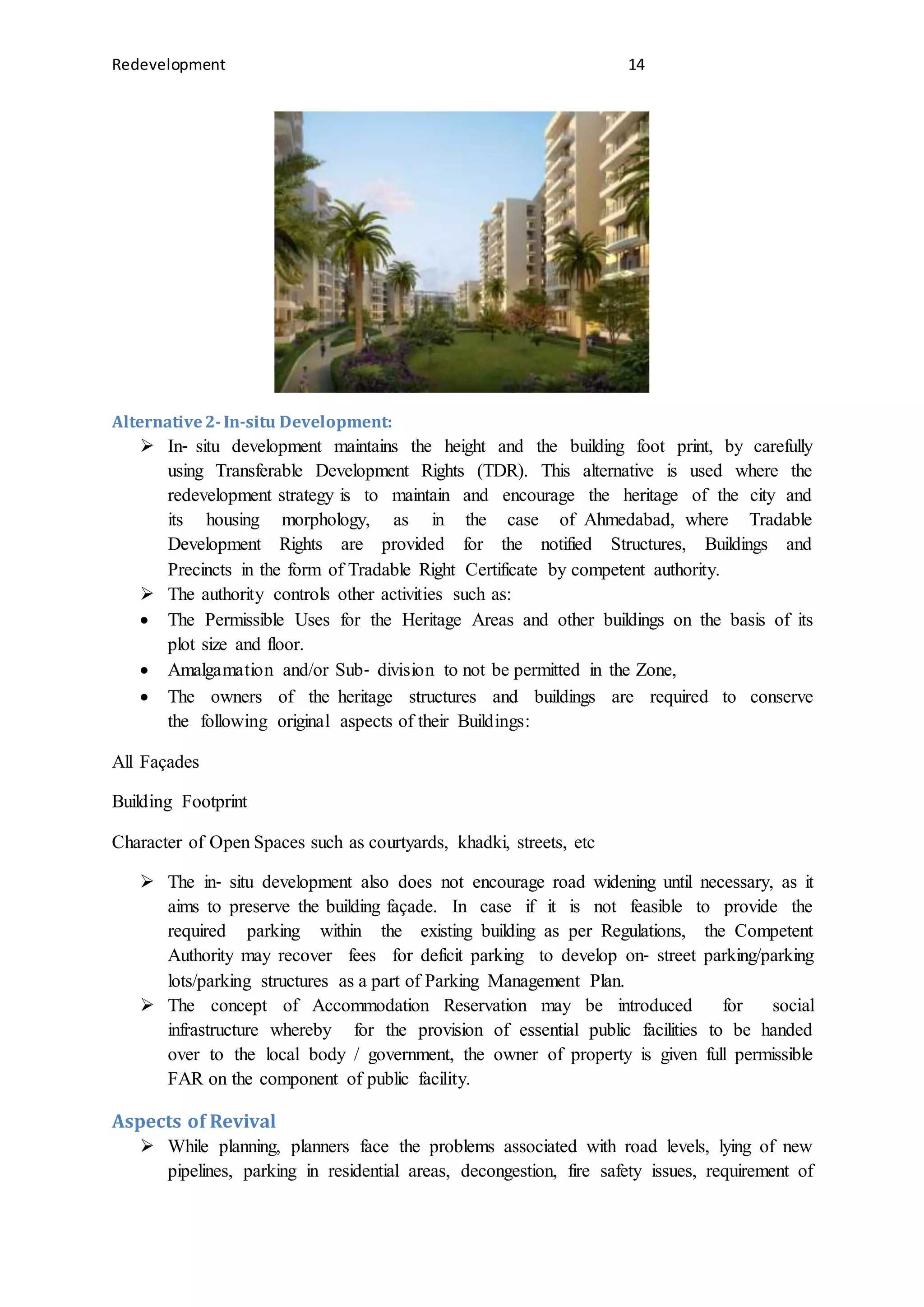 Redevelopment 14
Alternative2-In-situ Development:
 In‐ situ development maintains the height and the building foot print, by carefully
using Transferable Development Rights (TDR). This alternative is used where the
redevelopment strategy is to maintain and encourage the heritage of the city and
its housing morphology, as in the case of Ahmedabad, where Tradable
Development Rights are provided for the notified Structures, Buildings and
Precincts in the form of Tradable Right Certificate by competent authority.
 The authority controls other activities such as:
 The Permissible Uses for the Heritage Areas and other buildings on the basis of its
plot size and floor.
 Amalgamation and/or Sub‐ division to not be permitted in the Zone,
 The owners of the heritage structures and buildings are required to conserve
the following original aspects of their Buildings:
All Façades
Building Footprint
Character of Open Spaces such as courtyards, khadki, streets, etc
 The in‐ situ development also does not encourage road widening until necessary, as it
aims to preserve the building façade. In case if it is not feasible to provide the
required parking within the existing building as per Regulations, the Competent
Authority may recover fees for deficit parking to develop on‐ street parking/parking
lots/parking structures as a part of Parking Management Plan.
 The concept of Accommodation Reservation may be introduced for social
infrastructure whereby for the provision of essential public facilities to be handed
over to the local body / government, the owner of property is given full permissible
FAR on the component of public facility.
Aspects of Revival
 While planning, planners face the problems associated with road levels, lying of new
pipelines, parking in residential areas, decongestion, fire safety issues, requirement of
 