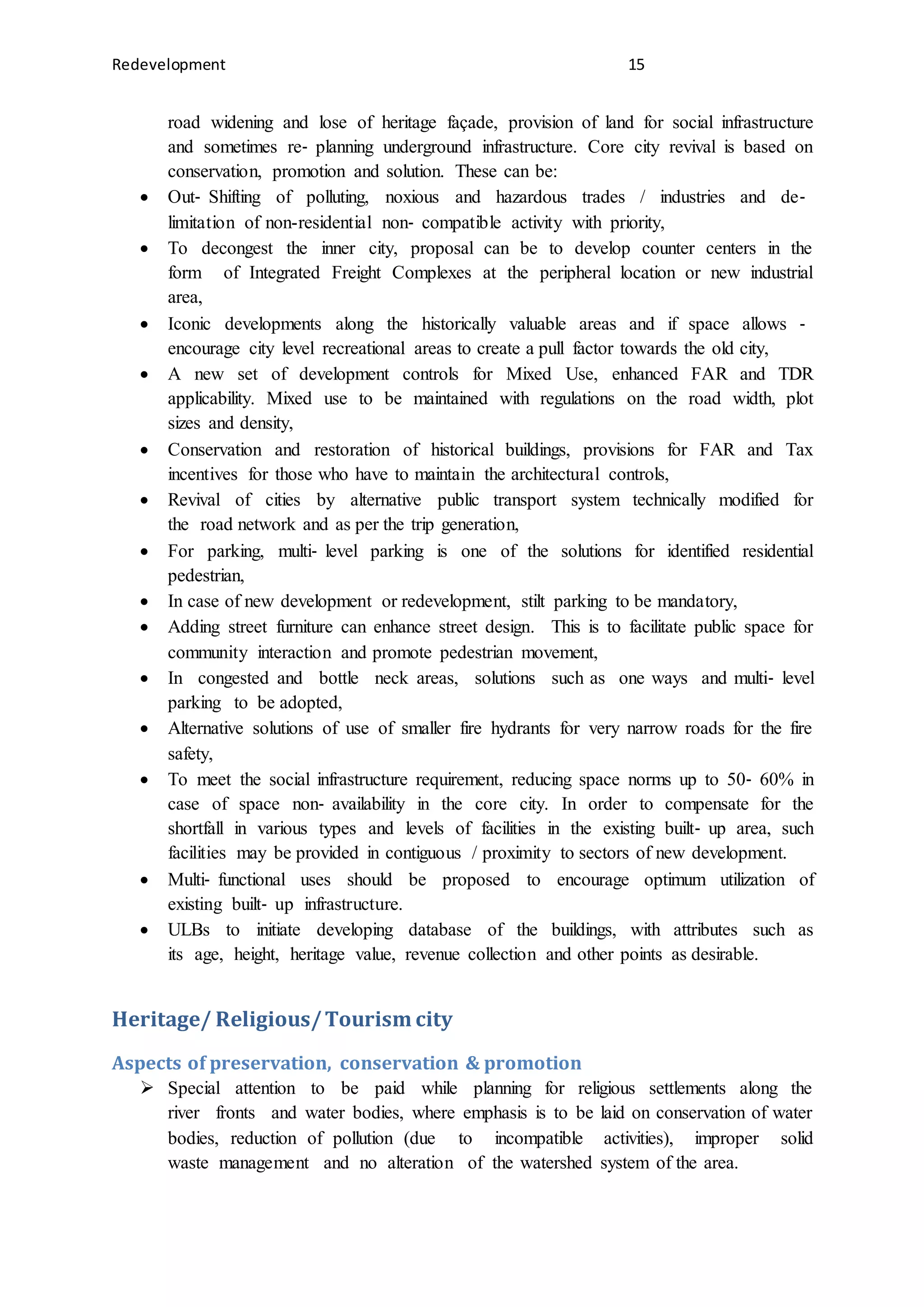 Redevelopment 15
road widening and lose of heritage façade, provision of land for social infrastructure
and sometimes re‐ planning underground infrastructure. Core city revival is based on
conservation, promotion and solution. These can be:
 Out‐ Shifting of polluting, noxious and hazardous trades / industries and de‐
limitation of non-residential non‐ compatible activity with priority,
 To decongest the inner city, proposal can be to develop counter centers in the
form of Integrated Freight Complexes at the peripheral location or new industrial
area,
 Iconic developments along the historically valuable areas and if space allows ‐
encourage city level recreational areas to create a pull factor towards the old city,
 A new set of development controls for Mixed Use, enhanced FAR and TDR
applicability. Mixed use to be maintained with regulations on the road width, plot
sizes and density,
 Conservation and restoration of historical buildings, provisions for FAR and Tax
incentives for those who have to maintain the architectural controls,
 Revival of cities by alternative public transport system technically modified for
the road network and as per the trip generation,
 For parking, multi‐ level parking is one of the solutions for identified residential
pedestrian,
 In case of new development or redevelopment, stilt parking to be mandatory,
 Adding street furniture can enhance street design. This is to facilitate public space for
community interaction and promote pedestrian movement,
 In congested and bottle neck areas, solutions such as one ways and multi‐ level
parking to be adopted,
 Alternative solutions of use of smaller fire hydrants for very narrow roads for the fire
safety,
 To meet the social infrastructure requirement, reducing space norms up to 50‐ 60% in
case of space non‐ availability in the core city. In order to compensate for the
shortfall in various types and levels of facilities in the existing built‐ up area, such
facilities may be provided in contiguous / proximity to sectors of new development.
 Multi‐ functional uses should be proposed to encourage optimum utilization of
existing built‐ up infrastructure.
 ULBs to initiate developing database of the buildings, with attributes such as
its age, height, heritage value, revenue collection and other points as desirable.
Heritage/ Religious/Tourism city
Aspects of preservation, conservation & promotion
 Special attention to be paid while planning for religious settlements along the
river fronts and water bodies, where emphasis is to be laid on conservation of water
bodies, reduction of pollution (due to incompatible activities), improper solid
waste management and no alteration of the watershed system of the area.
 