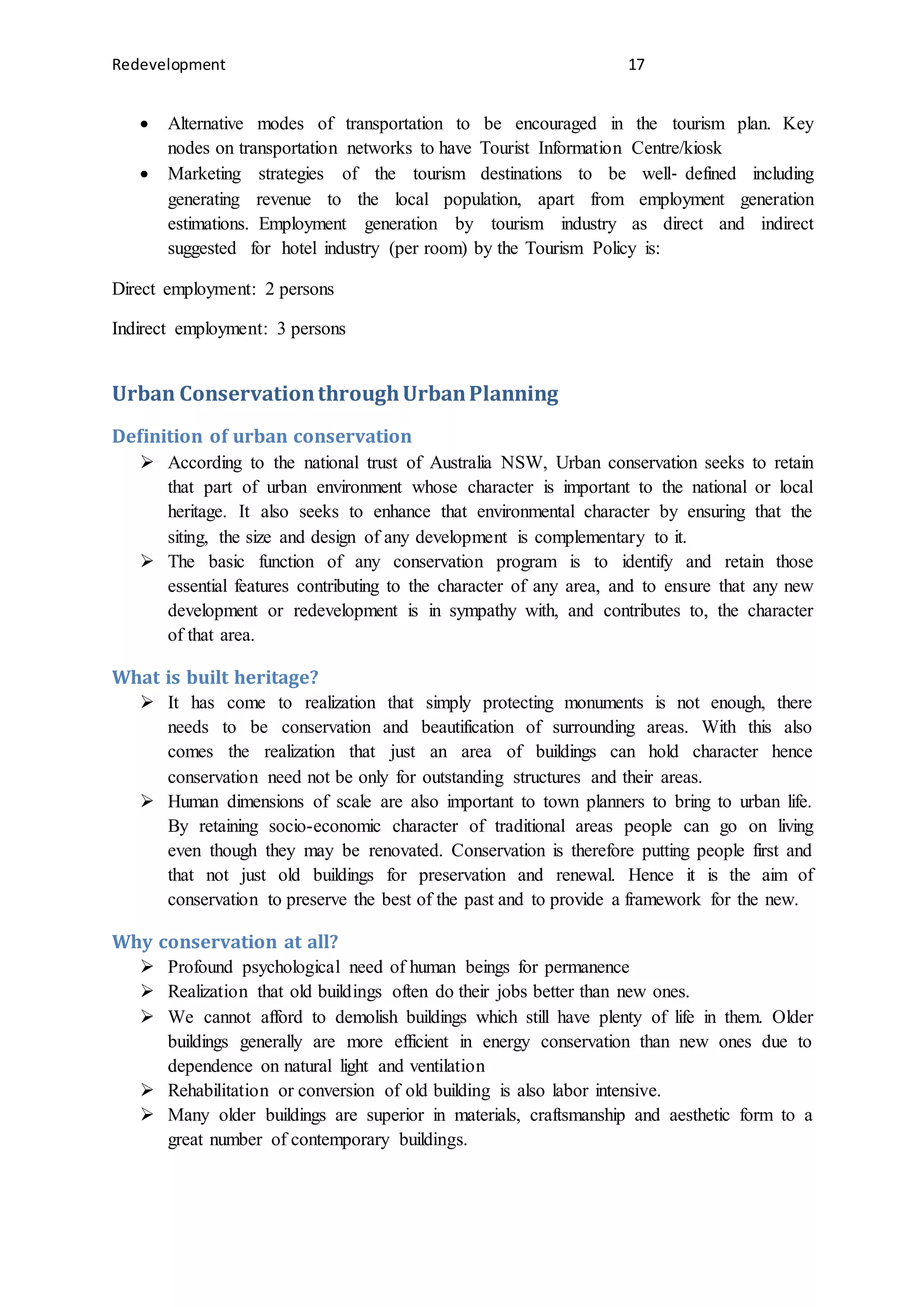 Redevelopment 17
 Alternative modes of transportation to be encouraged in the tourism plan. Key
nodes on transportation networks to have Tourist Information Centre/kiosk
 Marketing strategies of the tourism destinations to be well‐ defined including
generating revenue to the local population, apart from employment generation
estimations. Employment generation by tourism industry as direct and indirect
suggested for hotel industry (per room) by the Tourism Policy is:
Direct employment: 2 persons
Indirect employment: 3 persons
Urban ConservationthroughUrbanPlanning
Definition of urban conservation
 According to the national trust of Australia NSW, Urban conservation seeks to retain
that part of urban environment whose character is important to the national or local
heritage. It also seeks to enhance that environmental character by ensuring that the
siting, the size and design of any development is complementary to it.
 The basic function of any conservation program is to identify and retain those
essential features contributing to the character of any area, and to ensure that any new
development or redevelopment is in sympathy with, and contributes to, the character
of that area.
What is built heritage?
 It has come to realization that simply protecting monuments is not enough, there
needs to be conservation and beautification of surrounding areas. With this also
comes the realization that just an area of buildings can hold character hence
conservation need not be only for outstanding structures and their areas.
 Human dimensions of scale are also important to town planners to bring to urban life.
By retaining socio-economic character of traditional areas people can go on living
even though they may be renovated. Conservation is therefore putting people first and
that not just old buildings for preservation and renewal. Hence it is the aim of
conservation to preserve the best of the past and to provide a framework for the new.
Why conservation at all?
 Profound psychological need of human beings for permanence
 Realization that old buildings often do their jobs better than new ones.
 We cannot afford to demolish buildings which still have plenty of life in them. Older
buildings generally are more efficient in energy conservation than new ones due to
dependence on natural light and ventilation
 Rehabilitation or conversion of old building is also labor intensive.
 Many older buildings are superior in materials, craftsmanship and aesthetic form to a
great number of contemporary buildings.
 