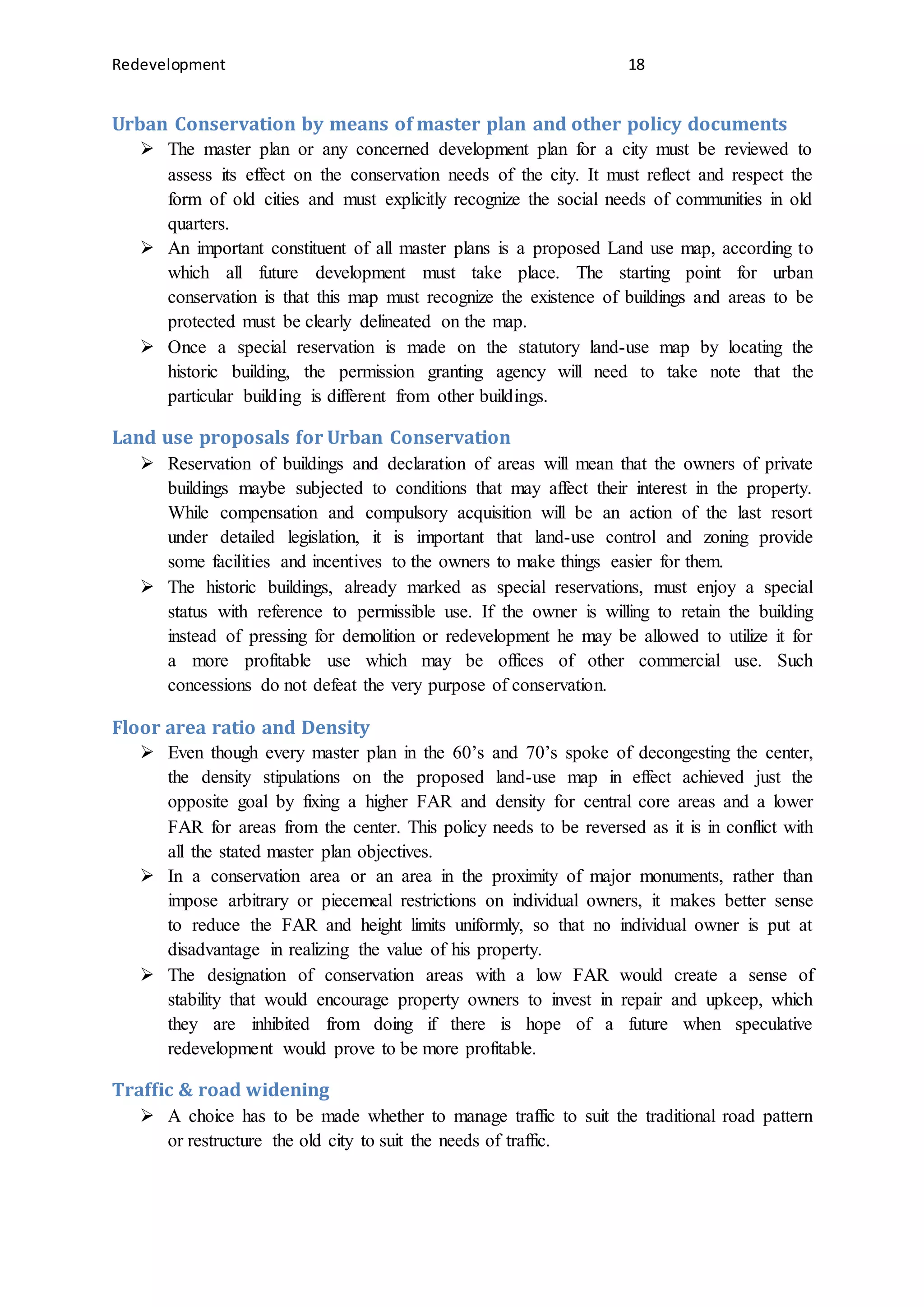 Redevelopment 18
Urban Conservation by means of master plan and other policy documents
 The master plan or any concerned development plan for a city must be reviewed to
assess its effect on the conservation needs of the city. It must reflect and respect the
form of old cities and must explicitly recognize the social needs of communities in old
quarters.
 An important constituent of all master plans is a proposed Land use map, according to
which all future development must take place. The starting point for urban
conservation is that this map must recognize the existence of buildings and areas to be
protected must be clearly delineated on the map.
 Once a special reservation is made on the statutory land-use map by locating the
historic building, the permission granting agency will need to take note that the
particular building is different from other buildings.
Land use proposals for Urban Conservation
 Reservation of buildings and declaration of areas will mean that the owners of private
buildings maybe subjected to conditions that may affect their interest in the property.
While compensation and compulsory acquisition will be an action of the last resort
under detailed legislation, it is important that land-use control and zoning provide
some facilities and incentives to the owners to make things easier for them.
 The historic buildings, already marked as special reservations, must enjoy a special
status with reference to permissible use. If the owner is willing to retain the building
instead of pressing for demolition or redevelopment he may be allowed to utilize it for
a more profitable use which may be offices of other commercial use. Such
concessions do not defeat the very purpose of conservation.
Floor area ratio and Density
 Even though every master plan in the 60’s and 70’s spoke of decongesting the center,
the density stipulations on the proposed land-use map in effect achieved just the
opposite goal by fixing a higher FAR and density for central core areas and a lower
FAR for areas from the center. This policy needs to be reversed as it is in conflict with
all the stated master plan objectives.
 In a conservation area or an area in the proximity of major monuments, rather than
impose arbitrary or piecemeal restrictions on individual owners, it makes better sense
to reduce the FAR and height limits uniformly, so that no individual owner is put at
disadvantage in realizing the value of his property.
 The designation of conservation areas with a low FAR would create a sense of
stability that would encourage property owners to invest in repair and upkeep, which
they are inhibited from doing if there is hope of a future when speculative
redevelopment would prove to be more profitable.
Traffic & road widening
 A choice has to be made whether to manage traffic to suit the traditional road pattern
or restructure the old city to suit the needs of traffic.
 
