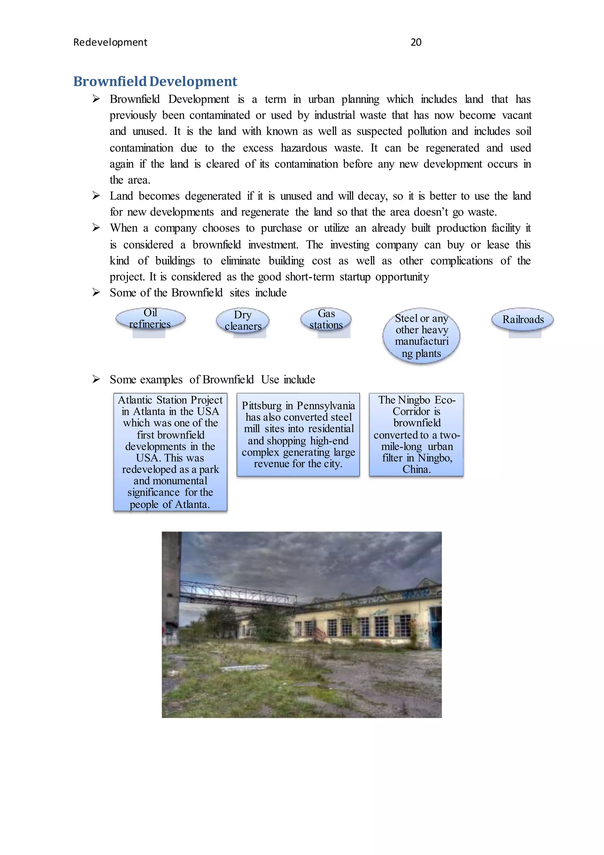 Redevelopment 20
BrownfieldDevelopment
 Brownfield Development is a term in urban planning which includes land that has
previously been contaminated or used by industrial waste that has now become vacant
and unused. It is the land with known as well as suspected pollution and includes soil
contamination due to the excess hazardous waste. It can be regenerated and used
again if the land is cleared of its contamination before any new development occurs in
the area.
 Land becomes degenerated if it is unused and will decay, so it is better to use the land
for new developments and regenerate the land so that the area doesn’t go waste.
 When a company chooses to purchase or utilize an already built production facility it
is considered a brownfield investment. The investing company can buy or lease this
kind of buildings to eliminate building cost as well as other complications of the
project. It is considered as the good short-term startup opportunity
 Some of the Brownfield sites include
 Some examples of Brownfield Use include
Oil
refineries
Dry
cleaners
Gas
stations
Steel or any
other heavy
manufacturi
ng plants
Railroads
Atlantic Station Project
in Atlanta in the USA
which was one of the
first brownfield
developments in the
USA. This was
redeveloped as a park
and monumental
significance for the
people of Atlanta.
Pittsburg in Pennsylvania
has also converted steel
mill sites into residential
and shopping high-end
complex generating large
revenue for the city.
The Ningbo Eco-
Corridor is
brownfield
converted to a two-
mile-long urban
filter in Ningbo,
China.
 