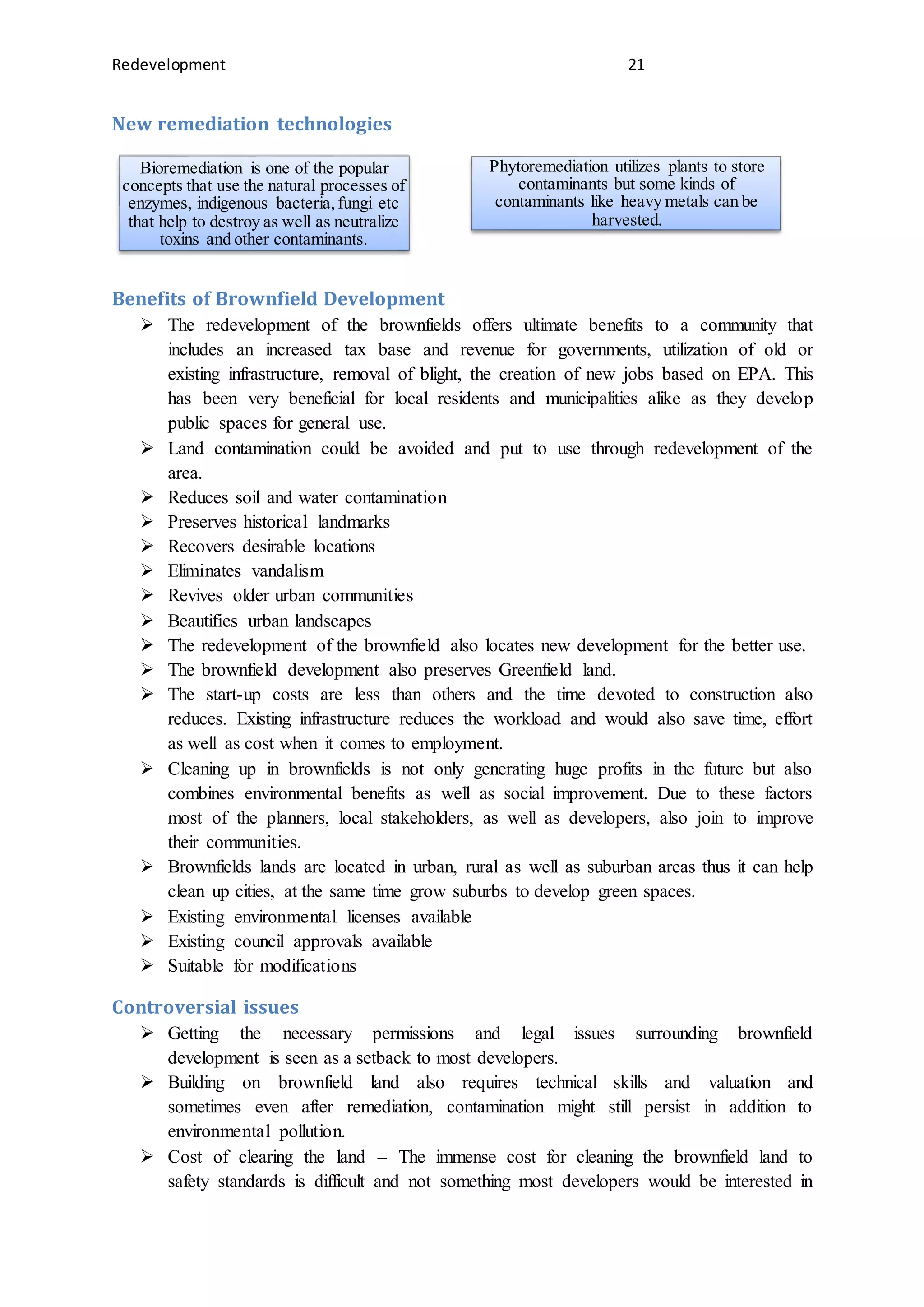 Redevelopment 21
New remediation technologies
Benefits of Brownfield Development
 The redevelopment of the brownfields offers ultimate benefits to a community that
includes an increased tax base and revenue for governments, utilization of old or
existing infrastructure, removal of blight, the creation of new jobs based on EPA. This
has been very beneficial for local residents and municipalities alike as they develop
public spaces for general use.
 Land contamination could be avoided and put to use through redevelopment of the
area.
 Reduces soil and water contamination
 Preserves historical landmarks
 Recovers desirable locations
 Eliminates vandalism
 Revives older urban communities
 Beautifies urban landscapes
 The redevelopment of the brownfield also locates new development for the better use.
 The brownfield development also preserves Greenfield land.
 The start-up costs are less than others and the time devoted to construction also
reduces. Existing infrastructure reduces the workload and would also save time, effort
as well as cost when it comes to employment.
 Cleaning up in brownfields is not only generating huge profits in the future but also
combines environmental benefits as well as social improvement. Due to these factors
most of the planners, local stakeholders, as well as developers, also join to improve
their communities.
 Brownfields lands are located in urban, rural as well as suburban areas thus it can help
clean up cities, at the same time grow suburbs to develop green spaces.
 Existing environmental licenses available
 Existing council approvals available
 Suitable for modifications
Controversial issues
 Getting the necessary permissions and legal issues surrounding brownfield
development is seen as a setback to most developers.
 Building on brownfield land also requires technical skills and valuation and
sometimes even after remediation, contamination might still persist in addition to
environmental pollution.
 Cost of clearing the land – The immense cost for cleaning the brownfield land to
safety standards is difficult and not something most developers would be interested in
Bioremediation is one of the popular
concepts that use the natural processes of
enzymes, indigenous bacteria,fungi etc
that help to destroy as well as neutralize
toxins and other contaminants.
Phytoremediation utilizes plants to store
contaminants but some kinds of
contaminants like heavy metals can be
harvested.
 
