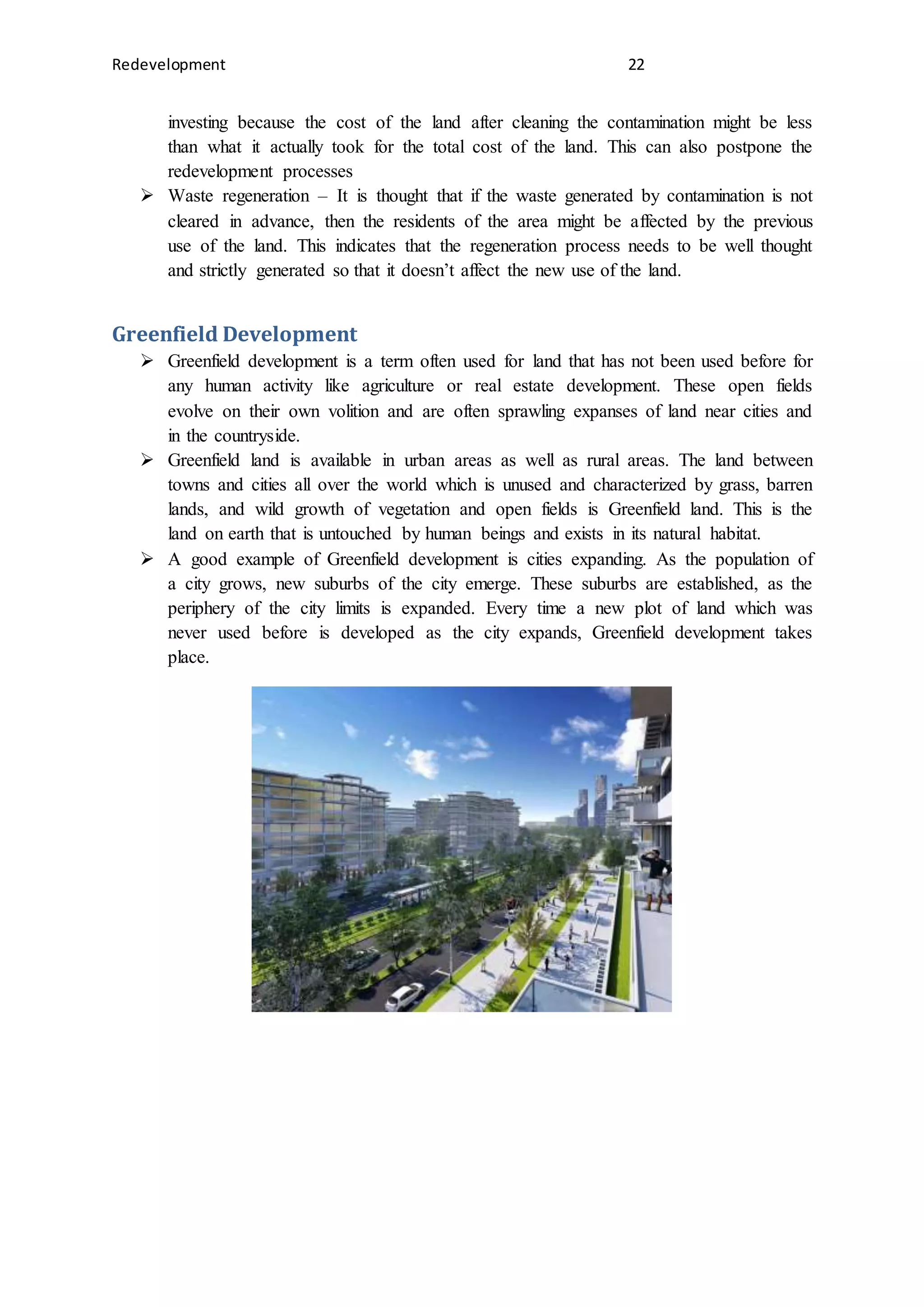 Redevelopment 22
investing because the cost of the land after cleaning the contamination might be less
than what it actually took for the total cost of the land. This can also postpone the
redevelopment processes
 Waste regeneration – It is thought that if the waste generated by contamination is not
cleared in advance, then the residents of the area might be affected by the previous
use of the land. This indicates that the regeneration process needs to be well thought
and strictly generated so that it doesn’t affect the new use of the land.
Greenfield Development
 Greenfield development is a term often used for land that has not been used before for
any human activity like agriculture or real estate development. These open fields
evolve on their own volition and are often sprawling expanses of land near cities and
in the countryside.
 Greenfield land is available in urban areas as well as rural areas. The land between
towns and cities all over the world which is unused and characterized by grass, barren
lands, and wild growth of vegetation and open fields is Greenfield land. This is the
land on earth that is untouched by human beings and exists in its natural habitat.
 A good example of Greenfield development is cities expanding. As the population of
a city grows, new suburbs of the city emerge. These suburbs are established, as the
periphery of the city limits is expanded. Every time a new plot of land which was
never used before is developed as the city expands, Greenfield development takes
place.
 