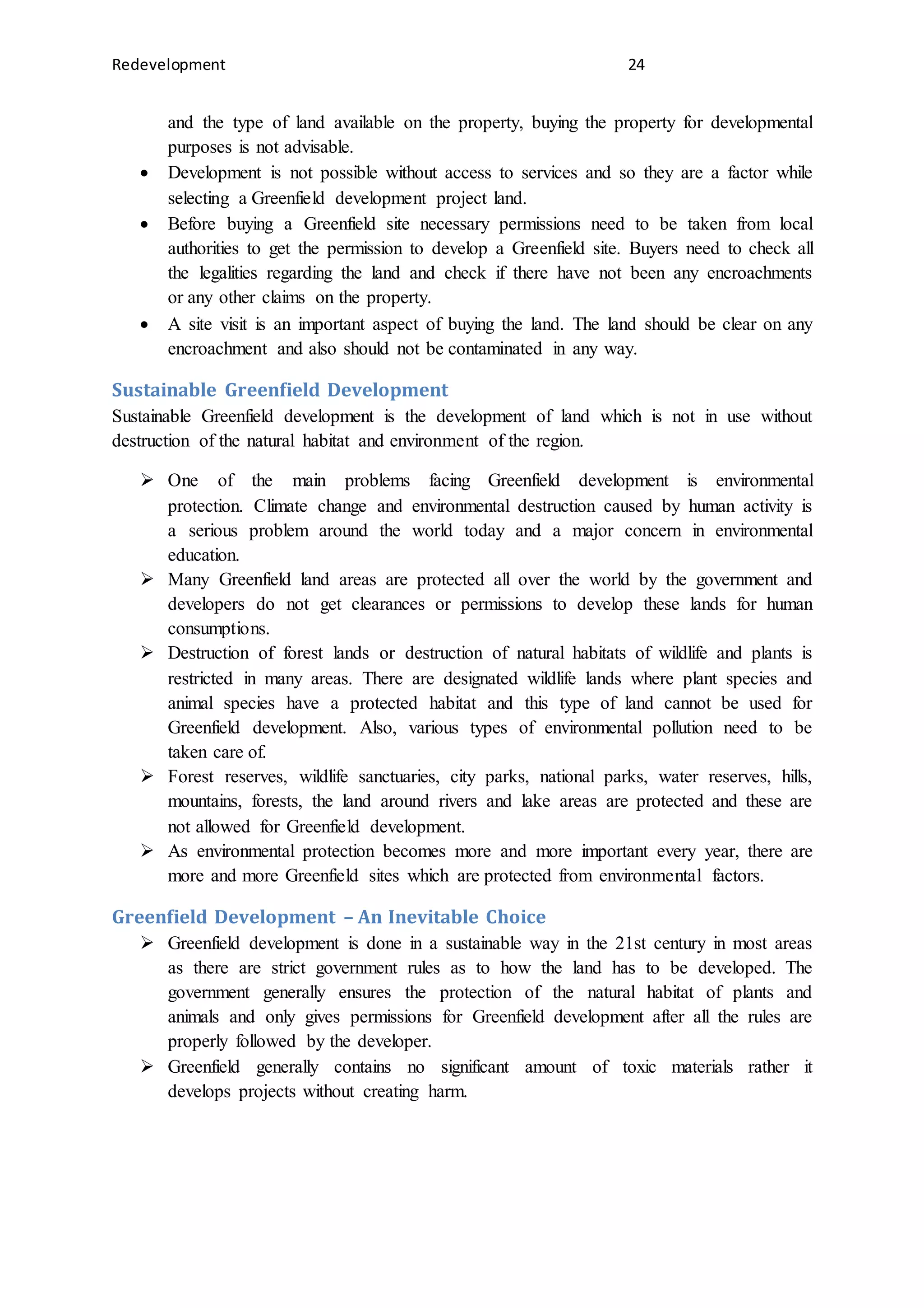 Redevelopment 24
and the type of land available on the property, buying the property for developmental
purposes is not advisable.
 Development is not possible without access to services and so they are a factor while
selecting a Greenfield development project land.
 Before buying a Greenfield site necessary permissions need to be taken from local
authorities to get the permission to develop a Greenfield site. Buyers need to check all
the legalities regarding the land and check if there have not been any encroachments
or any other claims on the property.
 A site visit is an important aspect of buying the land. The land should be clear on any
encroachment and also should not be contaminated in any way.
Sustainable Greenfield Development
Sustainable Greenfield development is the development of land which is not in use without
destruction of the natural habitat and environment of the region.
 One of the main problems facing Greenfield development is environmental
protection. Climate change and environmental destruction caused by human activity is
a serious problem around the world today and a major concern in environmental
education.
 Many Greenfield land areas are protected all over the world by the government and
developers do not get clearances or permissions to develop these lands for human
consumptions.
 Destruction of forest lands or destruction of natural habitats of wildlife and plants is
restricted in many areas. There are designated wildlife lands where plant species and
animal species have a protected habitat and this type of land cannot be used for
Greenfield development. Also, various types of environmental pollution need to be
taken care of.
 Forest reserves, wildlife sanctuaries, city parks, national parks, water reserves, hills,
mountains, forests, the land around rivers and lake areas are protected and these are
not allowed for Greenfield development.
 As environmental protection becomes more and more important every year, there are
more and more Greenfield sites which are protected from environmental factors.
Greenfield Development – An Inevitable Choice
 Greenfield development is done in a sustainable way in the 21st century in most areas
as there are strict government rules as to how the land has to be developed. The
government generally ensures the protection of the natural habitat of plants and
animals and only gives permissions for Greenfield development after all the rules are
properly followed by the developer.
 Greenfield generally contains no significant amount of toxic materials rather it
develops projects without creating harm.
 