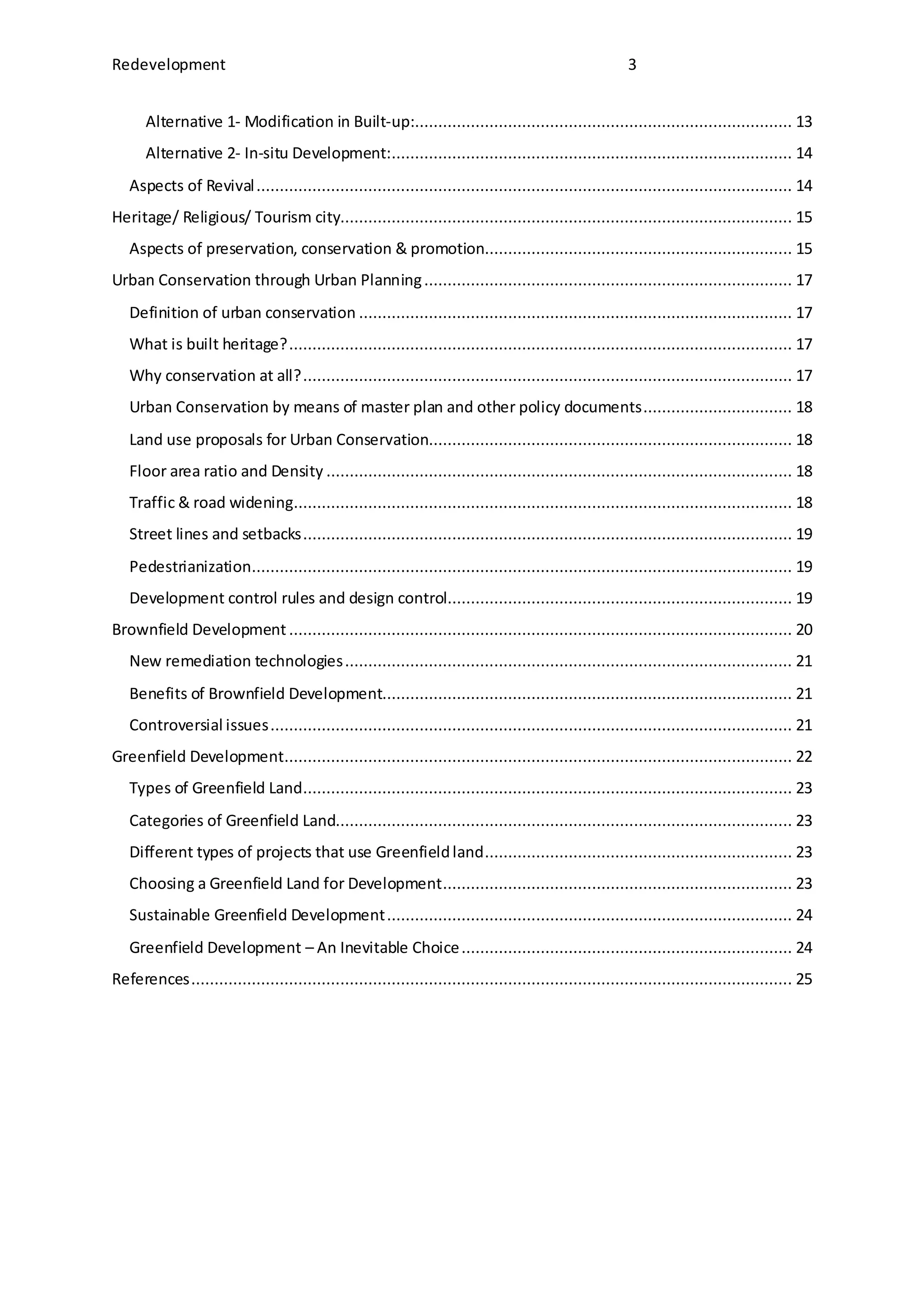 Redevelopment 3
Alternative 1- Modification in Built-up:................................................................................. 13
Alternative 2- In-situ Development:...................................................................................... 14
Aspects of Revival................................................................................................................... 14
Heritage/ Religious/ Tourism city................................................................................................. 15
Aspects of preservation, conservation & promotion.................................................................. 15
Urban Conservation through Urban Planning............................................................................... 17
Definition of urban conservation ............................................................................................. 17
What is built heritage?............................................................................................................ 17
Why conservation at all?......................................................................................................... 17
Urban Conservation by means of master plan and other policy documents................................ 18
Land use proposals for Urban Conservation.............................................................................. 18
Floor area ratio and Density .................................................................................................... 18
Traffic & road widening........................................................................................................... 18
Street lines and setbacks......................................................................................................... 19
Pedestrianization.................................................................................................................... 19
Development control rules and design control.......................................................................... 19
Brownfield Development ............................................................................................................ 20
New remediation technologies................................................................................................ 21
Benefits of Brownfield Development........................................................................................ 21
Controversial issues................................................................................................................ 21
Greenfield Development............................................................................................................. 22
Types of Greenfield Land......................................................................................................... 23
Categories of Greenfield Land.................................................................................................. 23
Different types of projects that use Greenfieldland.................................................................. 23
Choosing a Greenfield Land for Development........................................................................... 23
Sustainable Greenfield Development....................................................................................... 24
Greenfield Development – An Inevitable Choice....................................................................... 24
References................................................................................................................................. 25
 