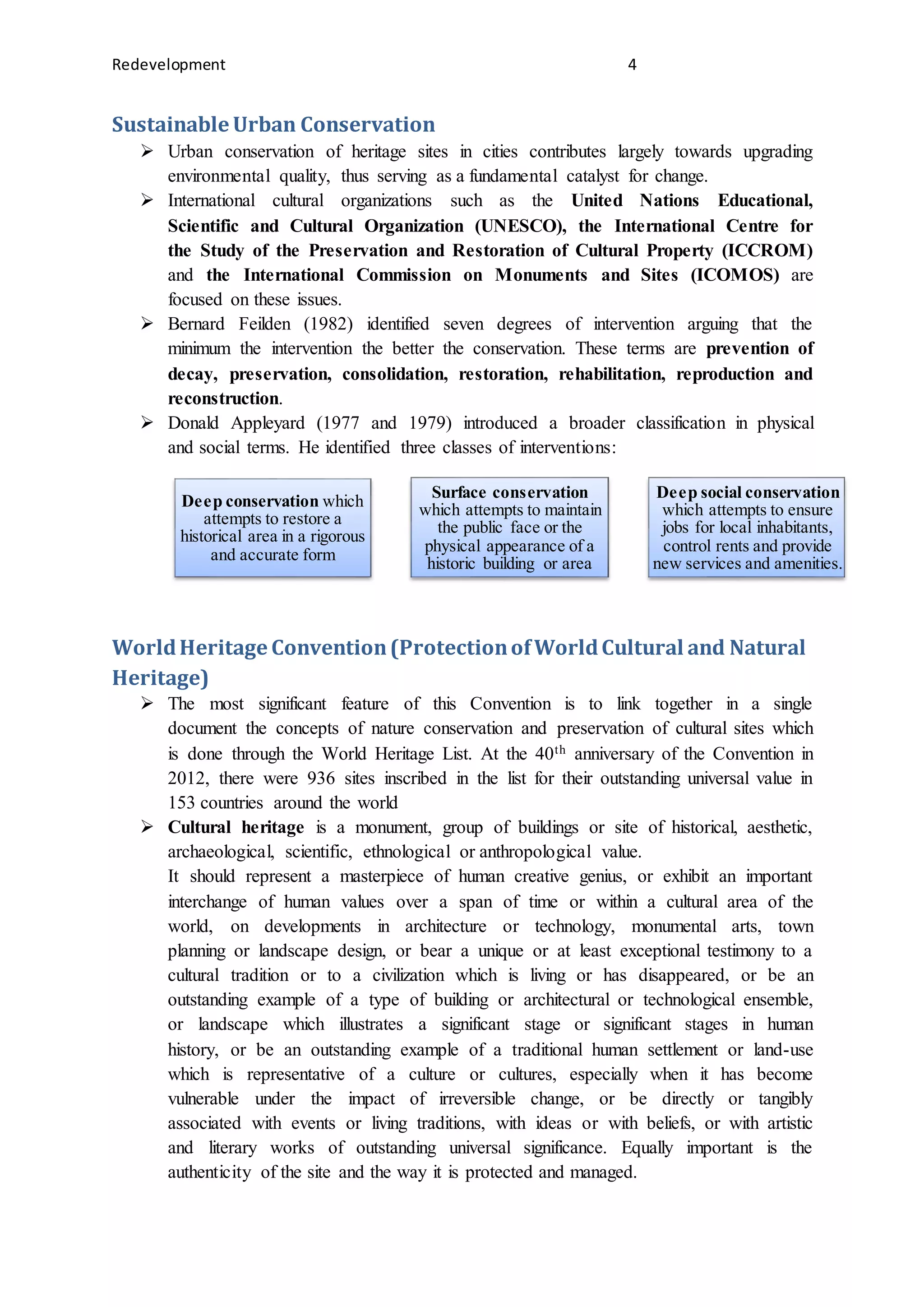 Redevelopment 4
Sustainable Urban Conservation
 Urban conservation of heritage sites in cities contributes largely towards upgrading
environmental quality, thus serving as a fundamental catalyst for change.
 International cultural organizations such as the United Nations Educational,
Scientific and Cultural Organization (UNESCO), the International Centre for
the Study of the Preservation and Restoration of Cultural Property (ICCROM)
and the International Commission on Monuments and Sites (ICOMOS) are
focused on these issues.
 Bernard Feilden (1982) identified seven degrees of intervention arguing that the
minimum the intervention the better the conservation. These terms are prevention of
decay, preservation, consolidation, restoration, rehabilitation, reproduction and
reconstruction.
 Donald Appleyard (1977 and 1979) introduced a broader classification in physical
and social terms. He identified three classes of interventions:
WorldHeritage Convention(ProtectionofWorldCultural and Natural
Heritage)
 The most significant feature of this Convention is to link together in a single
document the concepts of nature conservation and preservation of cultural sites which
is done through the World Heritage List. At the 40th anniversary of the Convention in
2012, there were 936 sites inscribed in the list for their outstanding universal value in
153 countries around the world
 Cultural heritage is a monument, group of buildings or site of historical, aesthetic,
archaeological, scientific, ethnological or anthropological value.
It should represent a masterpiece of human creative genius, or exhibit an important
interchange of human values over a span of time or within a cultural area of the
world, on developments in architecture or technology, monumental arts, town
planning or landscape design, or bear a unique or at least exceptional testimony to a
cultural tradition or to a civilization which is living or has disappeared, or be an
outstanding example of a type of building or architectural or technological ensemble,
or landscape which illustrates a significant stage or significant stages in human
history, or be an outstanding example of a traditional human settlement or land-use
which is representative of a culture or cultures, especially when it has become
vulnerable under the impact of irreversible change, or be directly or tangibly
associated with events or living traditions, with ideas or with beliefs, or with artistic
and literary works of outstanding universal significance. Equally important is the
authenticity of the site and the way it is protected and managed.
Deep conservation which
attempts to restore a
historical area in a rigorous
and accurate form
Surface conservation
which attempts to maintain
the public face or the
physical appearance of a
historic building or area
Deep social conservation
which attempts to ensure
jobs for local inhabitants,
control rents and provide
new services and amenities.
 