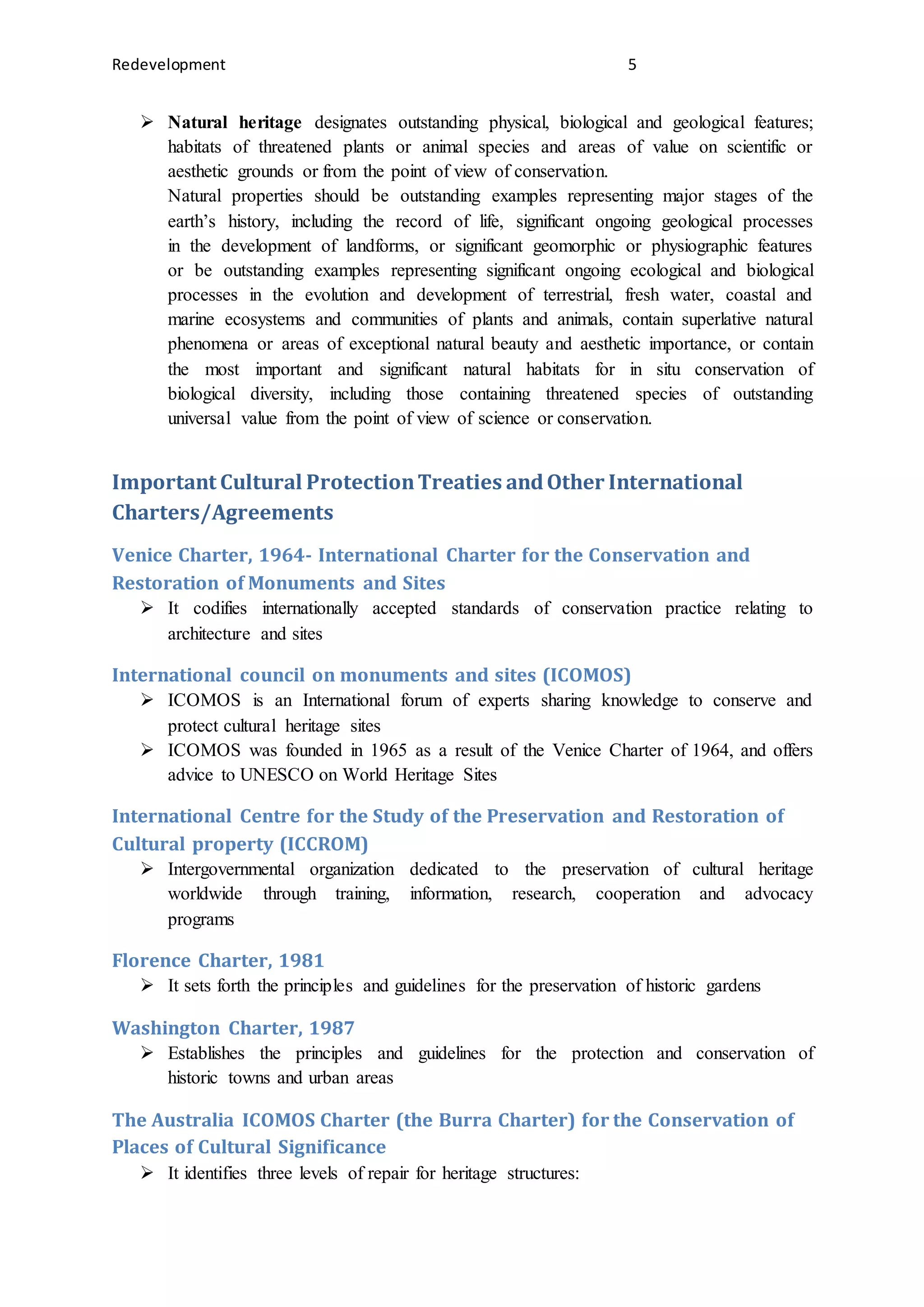 Redevelopment 5
 Natural heritage designates outstanding physical, biological and geological features;
habitats of threatened plants or animal species and areas of value on scientific or
aesthetic grounds or from the point of view of conservation.
Natural properties should be outstanding examples representing major stages of the
earth’s history, including the record of life, significant ongoing geological processes
in the development of landforms, or significant geomorphic or physiographic features
or be outstanding examples representing significant ongoing ecological and biological
processes in the evolution and development of terrestrial, fresh water, coastal and
marine ecosystems and communities of plants and animals, contain superlative natural
phenomena or areas of exceptional natural beauty and aesthetic importance, or contain
the most important and significant natural habitats for in situ conservation of
biological diversity, including those containing threatened species of outstanding
universal value from the point of view of science or conservation.
Important Cultural ProtectionTreaties andOther International
Charters/Agreements
Venice Charter, 1964- International Charter for the Conservation and
Restoration of Monuments and Sites
 It codifies internationally accepted standards of conservation practice relating to
architecture and sites
International council on monuments and sites (ICOMOS)
 ICOMOS is an International forum of experts sharing knowledge to conserve and
protect cultural heritage sites
 ICOMOS was founded in 1965 as a result of the Venice Charter of 1964, and offers
advice to UNESCO on World Heritage Sites
International Centre for the Study of the Preservation and Restoration of
Cultural property (ICCROM)
 Intergovernmental organization dedicated to the preservation of cultural heritage
worldwide through training, information, research, cooperation and advocacy
programs
Florence Charter, 1981
 It sets forth the principles and guidelines for the preservation of historic gardens
Washington Charter, 1987
 Establishes the principles and guidelines for the protection and conservation of
historic towns and urban areas
The Australia ICOMOS Charter (the Burra Charter) for the Conservation of
Places of Cultural Significance
 It identifies three levels of repair for heritage structures:
 