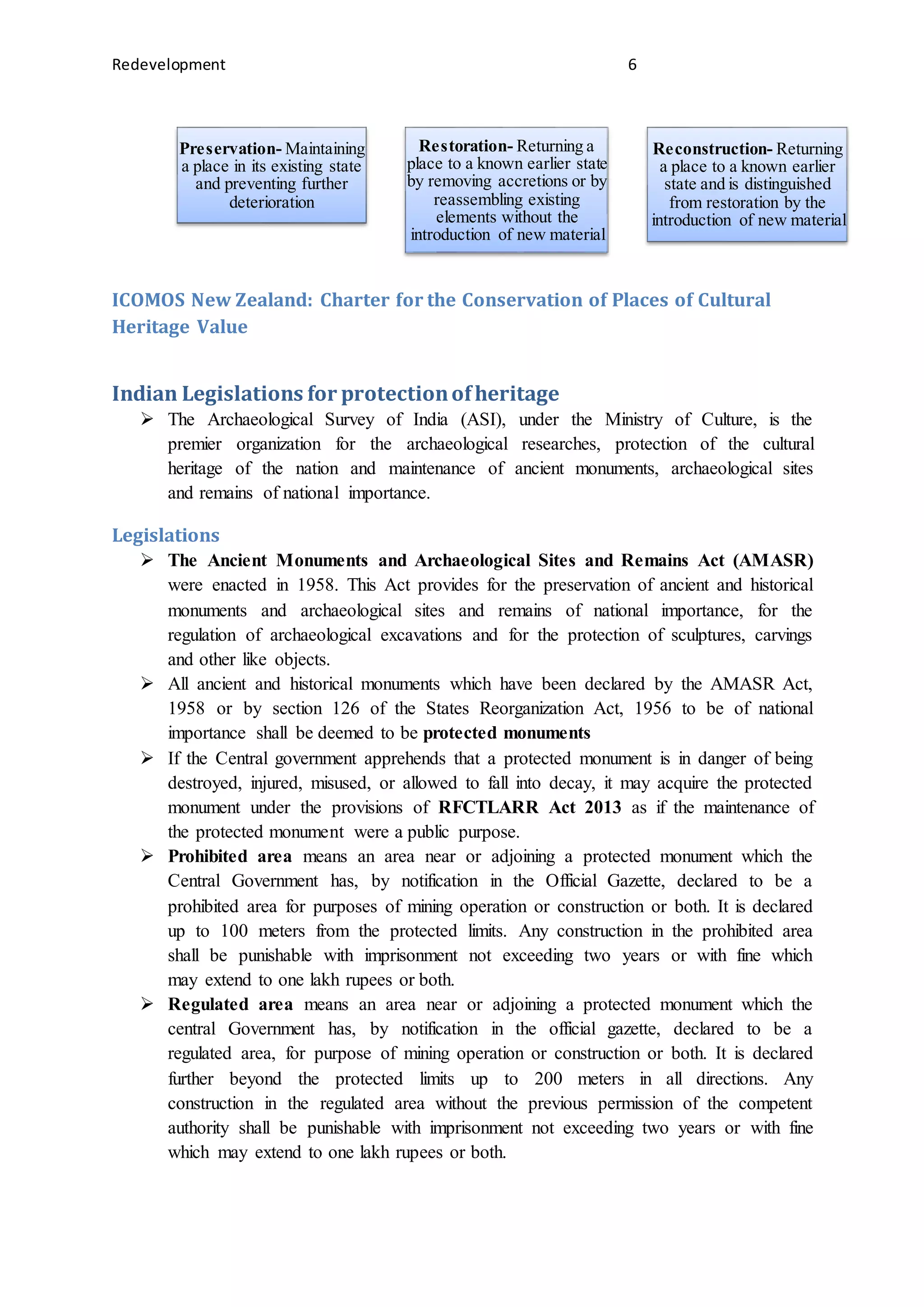 Redevelopment 6
ICOMOS New Zealand: Charter for the Conservation of Places of Cultural
Heritage Value
Indian Legislations for protectionofheritage
 The Archaeological Survey of India (ASI), under the Ministry of Culture, is the
premier organization for the archaeological researches, protection of the cultural
heritage of the nation and maintenance of ancient monuments, archaeological sites
and remains of national importance.
Legislations
 The Ancient Monuments and Archaeological Sites and Remains Act (AMASR)
were enacted in 1958. This Act provides for the preservation of ancient and historical
monuments and archaeological sites and remains of national importance, for the
regulation of archaeological excavations and for the protection of sculptures, carvings
and other like objects.
 All ancient and historical monuments which have been declared by the AMASR Act,
1958 or by section 126 of the States Reorganization Act, 1956 to be of national
importance shall be deemed to be protected monuments
 If the Central government apprehends that a protected monument is in danger of being
destroyed, injured, misused, or allowed to fall into decay, it may acquire the protected
monument under the provisions of RFCTLARR Act 2013 as if the maintenance of
the protected monument were a public purpose.
 Prohibited area means an area near or adjoining a protected monument which the
Central Government has, by notification in the Official Gazette, declared to be a
prohibited area for purposes of mining operation or construction or both. It is declared
up to 100 meters from the protected limits. Any construction in the prohibited area
shall be punishable with imprisonment not exceeding two years or with fine which
may extend to one lakh rupees or both.
 Regulated area means an area near or adjoining a protected monument which the
central Government has, by notification in the official gazette, declared to be a
regulated area, for purpose of mining operation or construction or both. It is declared
further beyond the protected limits up to 200 meters in all directions. Any
construction in the regulated area without the previous permission of the competent
authority shall be punishable with imprisonment not exceeding two years or with fine
which may extend to one lakh rupees or both.
Preservation- Maintaining
a place in its existing state
and preventing further
deterioration
Restoration- Returning a
place to a known earlier state
by removing accretions or by
reassembling existing
elements without the
introduction of new material
Reconstruction- Returning
a place to a known earlier
state and is distinguished
from restoration by the
introduction of new material
 