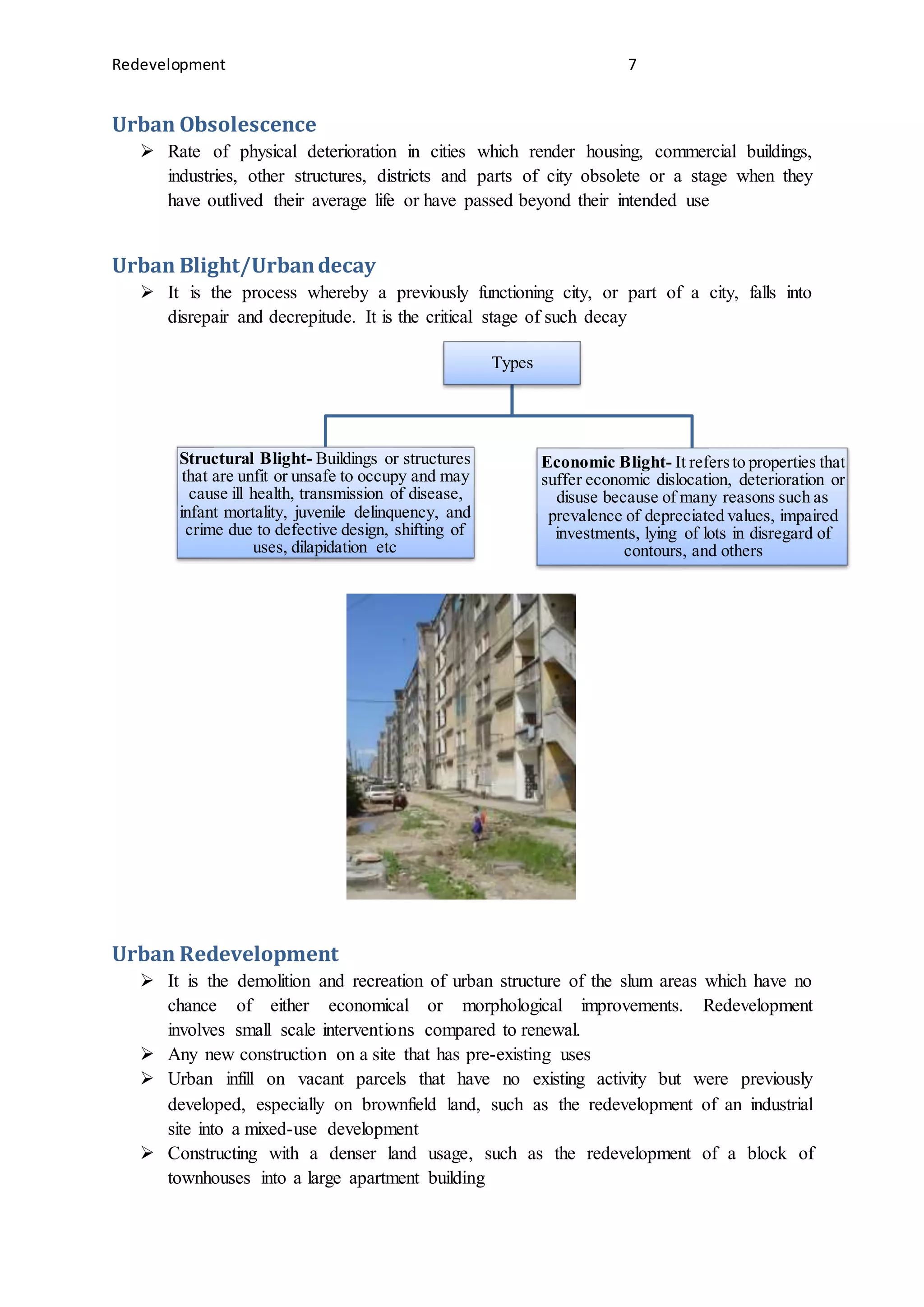 Redevelopment 7
Urban Obsolescence
 Rate of physical deterioration in cities which render housing, commercial buildings,
industries, other structures, districts and parts of city obsolete or a stage when they
have outlived their average life or have passed beyond their intended use
Urban Blight/Urbandecay
 It is the process whereby a previously functioning city, or part of a city, falls into
disrepair and decrepitude. It is the critical stage of such decay
Urban Redevelopment
 It is the demolition and recreation of urban structure of the slum areas which have no
chance of either economical or morphological improvements. Redevelopment
involves small scale interventions compared to renewal.
 Any new construction on a site that has pre-existing uses
 Urban infill on vacant parcels that have no existing activity but were previously
developed, especially on brownfield land, such as the redevelopment of an industrial
site into a mixed-use development
 Constructing with a denser land usage, such as the redevelopment of a block of
townhouses into a large apartment building
Types
Structural Blight- Buildings or structures
that are unfit or unsafe to occupy and may
cause ill health, transmission of disease,
infant mortality, juvenile delinquency, and
crime due to defective design, shifting of
uses, dilapidation etc
Economic Blight- It refersto properties that
suffer economic dislocation, deterioration or
disuse because of many reasons such as
prevalence of depreciated values, impaired
investments, lying of lots in disregard of
contours, and others
 