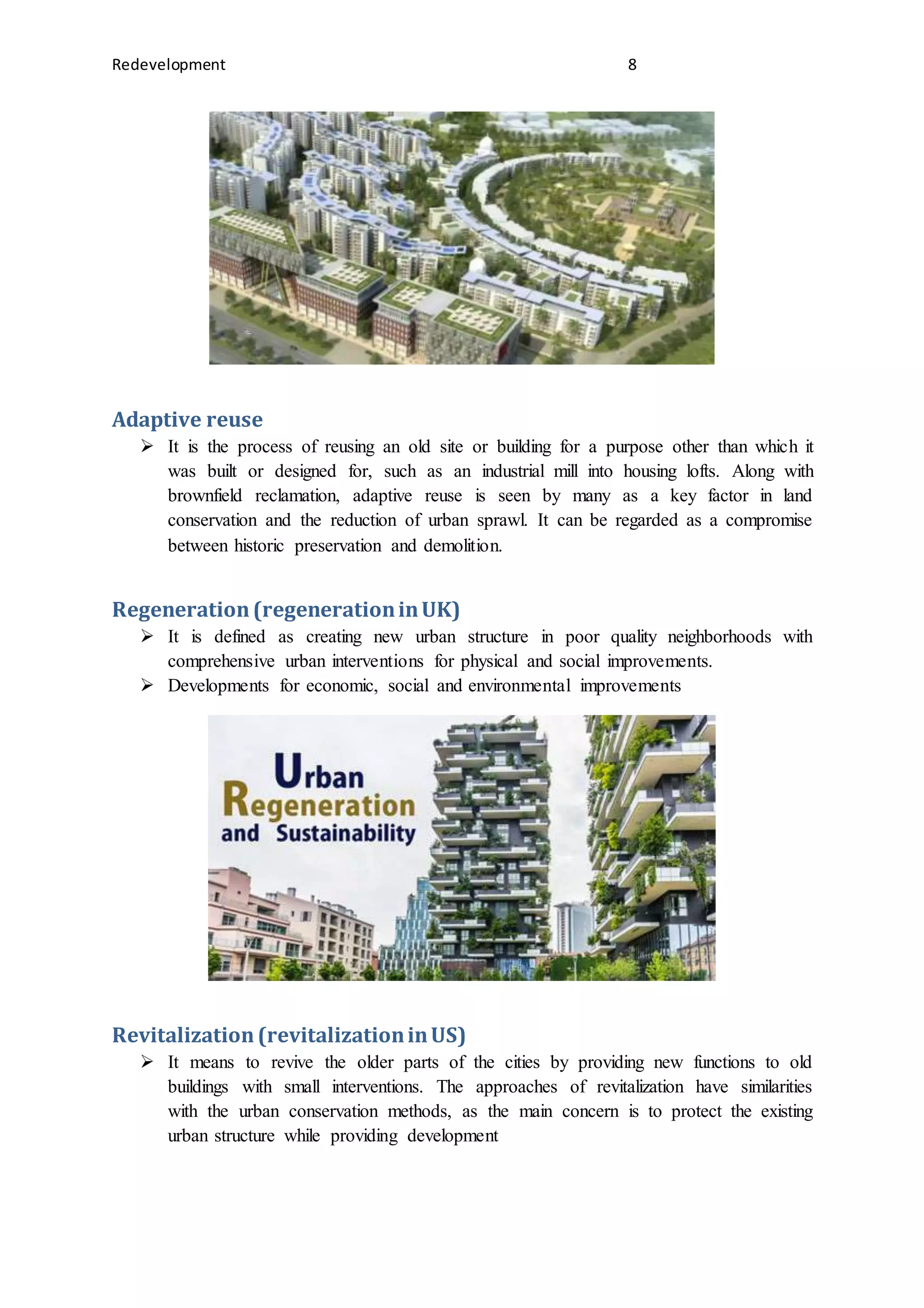 Redevelopment 8
Adaptive reuse
 It is the process of reusing an old site or building for a purpose other than which it
was built or designed for, such as an industrial mill into housing lofts. Along with
brownfield reclamation, adaptive reuse is seen by many as a key factor in land
conservation and the reduction of urban sprawl. It can be regarded as a compromise
between historic preservation and demolition.
Regeneration(regenerationinUK)
 It is defined as creating new urban structure in poor quality neighborhoods with
comprehensive urban interventions for physical and social improvements.
 Developments for economic, social and environmental improvements
Revitalization(revitalizationinUS)
 It means to revive the older parts of the cities by providing new functions to old
buildings with small interventions. The approaches of revitalization have similarities
with the urban conservation methods, as the main concern is to protect the existing
urban structure while providing development
 