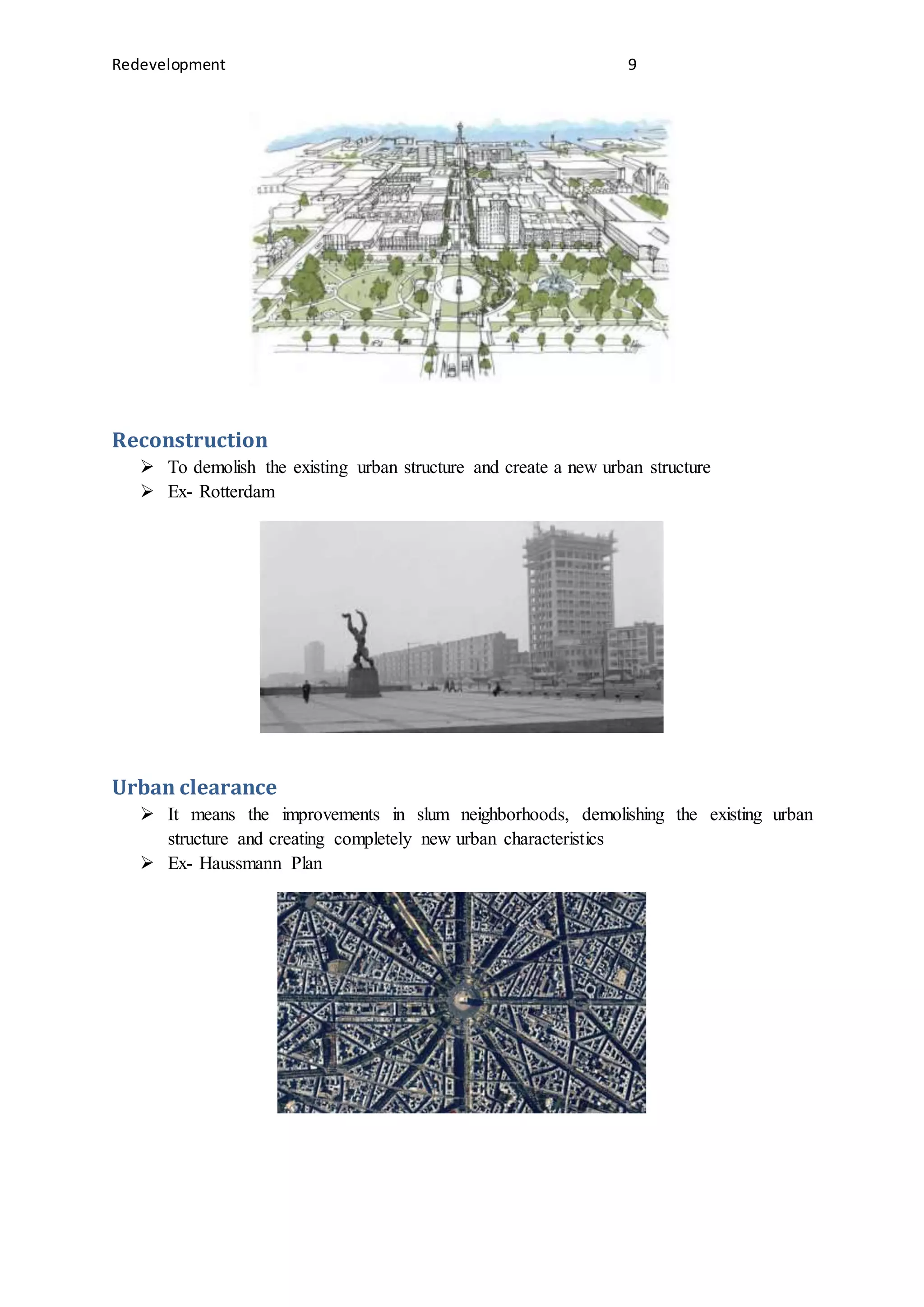 Redevelopment 9
Reconstruction
 To demolish the existing urban structure and create a new urban structure
 Ex- Rotterdam
Urban clearance
 It means the improvements in slum neighborhoods, demolishing the existing urban
structure and creating completely new urban characteristics
 Ex- Haussmann Plan
 