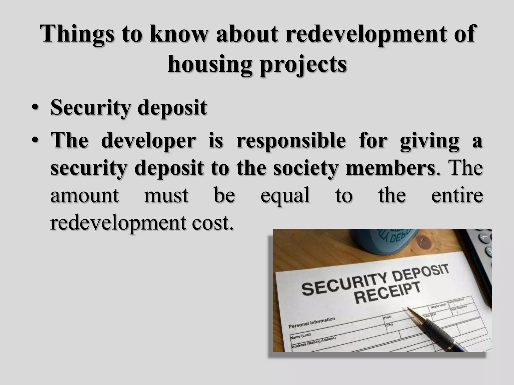 Things to know about redevelopment of
housing projects
• Security deposit
• The developer is responsible for giving a
security deposit to the society members. The
amount must be equal to the entire
redevelopment cost.
 