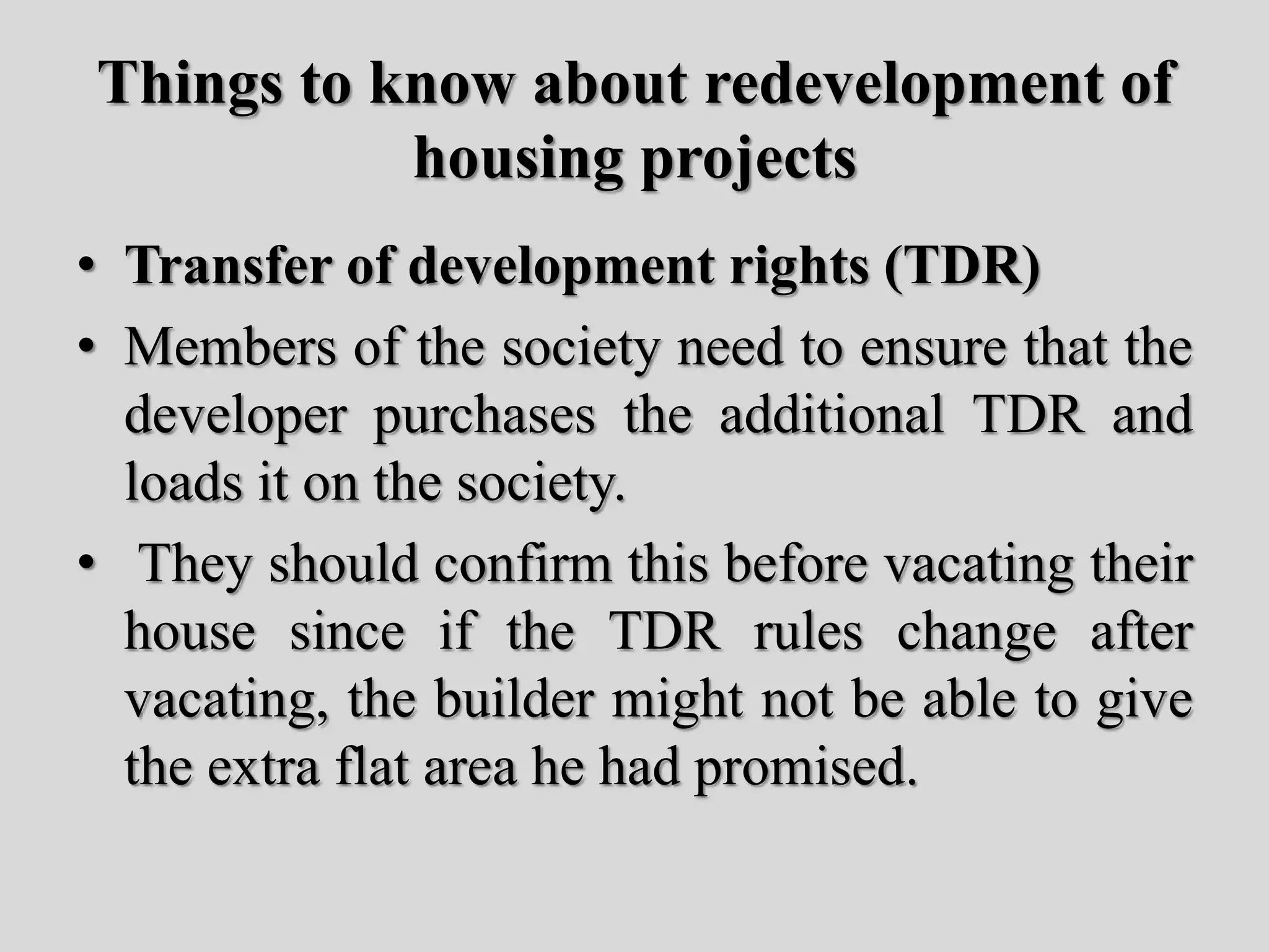 Things to know about redevelopment of
housing projects
• Transfer of development rights (TDR)
• Members of the society need to ensure that the
developer purchases the additional TDR and
loads it on the society.
• They should confirm this before vacating their
house since if the TDR rules change after
vacating, the builder might not be able to give
the extra flat area he had promised.
 