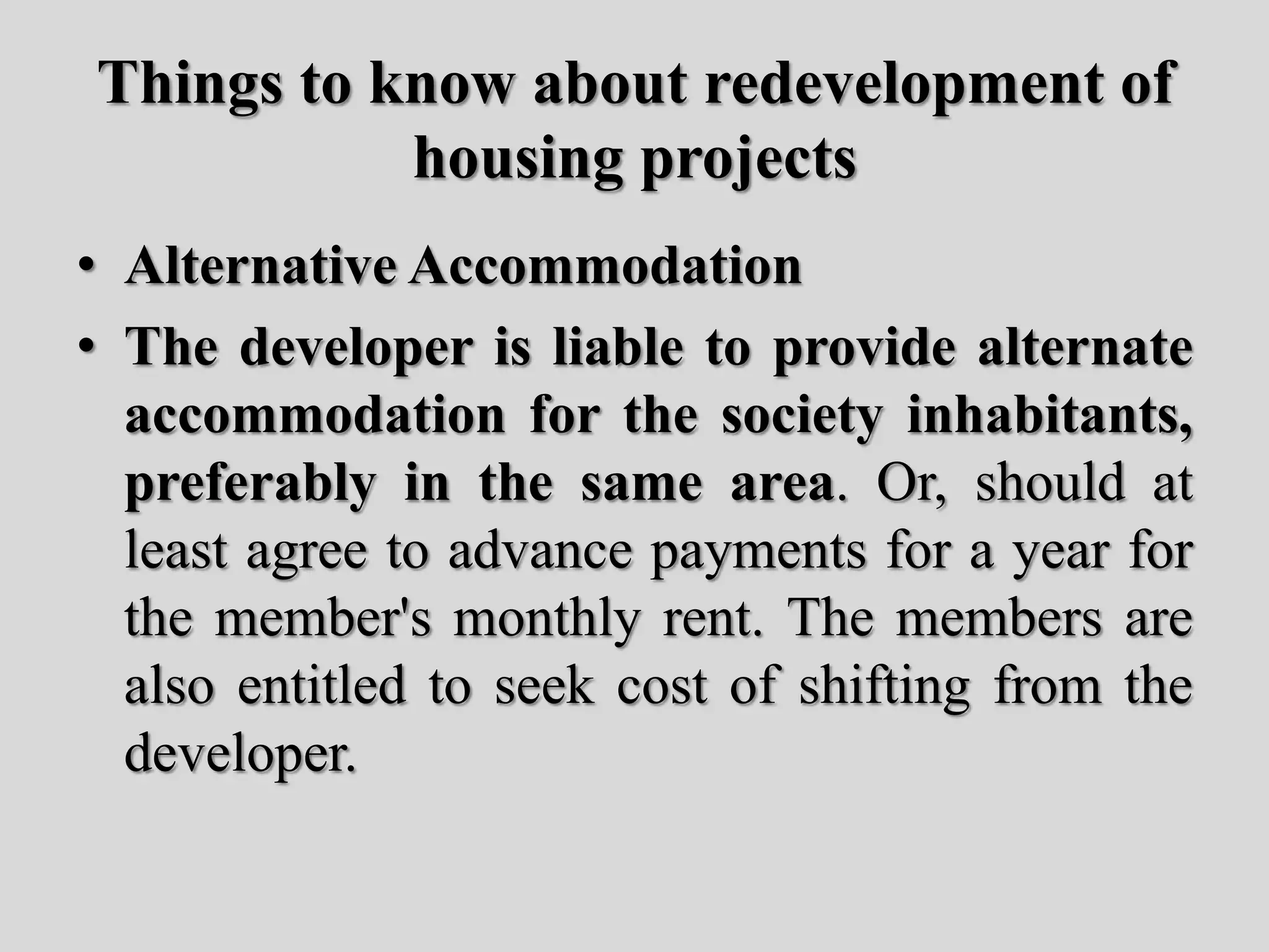 Things to know about redevelopment of
housing projects
• Alternative Accommodation
• The developer is liable to provide alternate
accommodation for the society inhabitants,
preferably in the same area. Or, should at
least agree to advance payments for a year for
the member's monthly rent. The members are
also entitled to seek cost of shifting from the
developer.
 