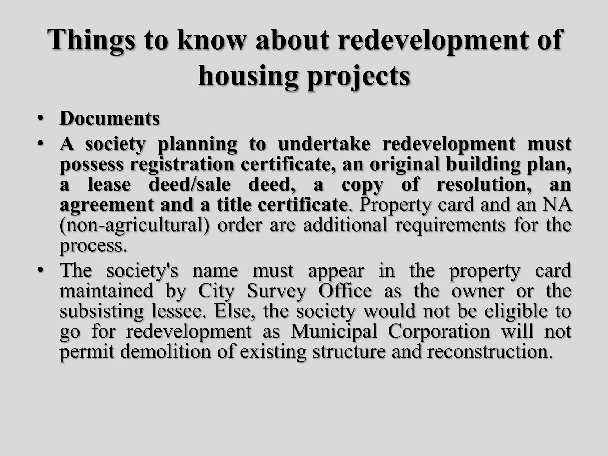 Things to know about redevelopment of
housing projects
• Documents
• A society planning to undertake redevelopment must
possess registration certificate, an original building plan,
a lease deed/sale deed, a copy of resolution, an
agreement and a title certificate. Property card and an NA
(non-agricultural) order are additional requirements for the
process.
• The society's name must appear in the property card
maintained by City Survey Office as the owner or the
subsisting lessee. Else, the society would not be eligible to
go for redevelopment as Municipal Corporation will not
permit demolition of existing structure and reconstruction.
 