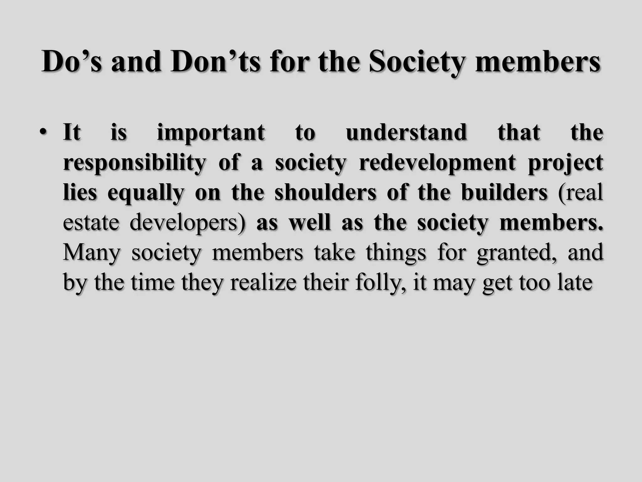 Do’s and Don’ts for the Society members
• It is important to understand that the
responsibility of a society redevelopment project
lies equally on the shoulders of the builders (real
estate developers) as well as the society members.
Many society members take things for granted, and
by the time they realize their folly, it may get too late
 