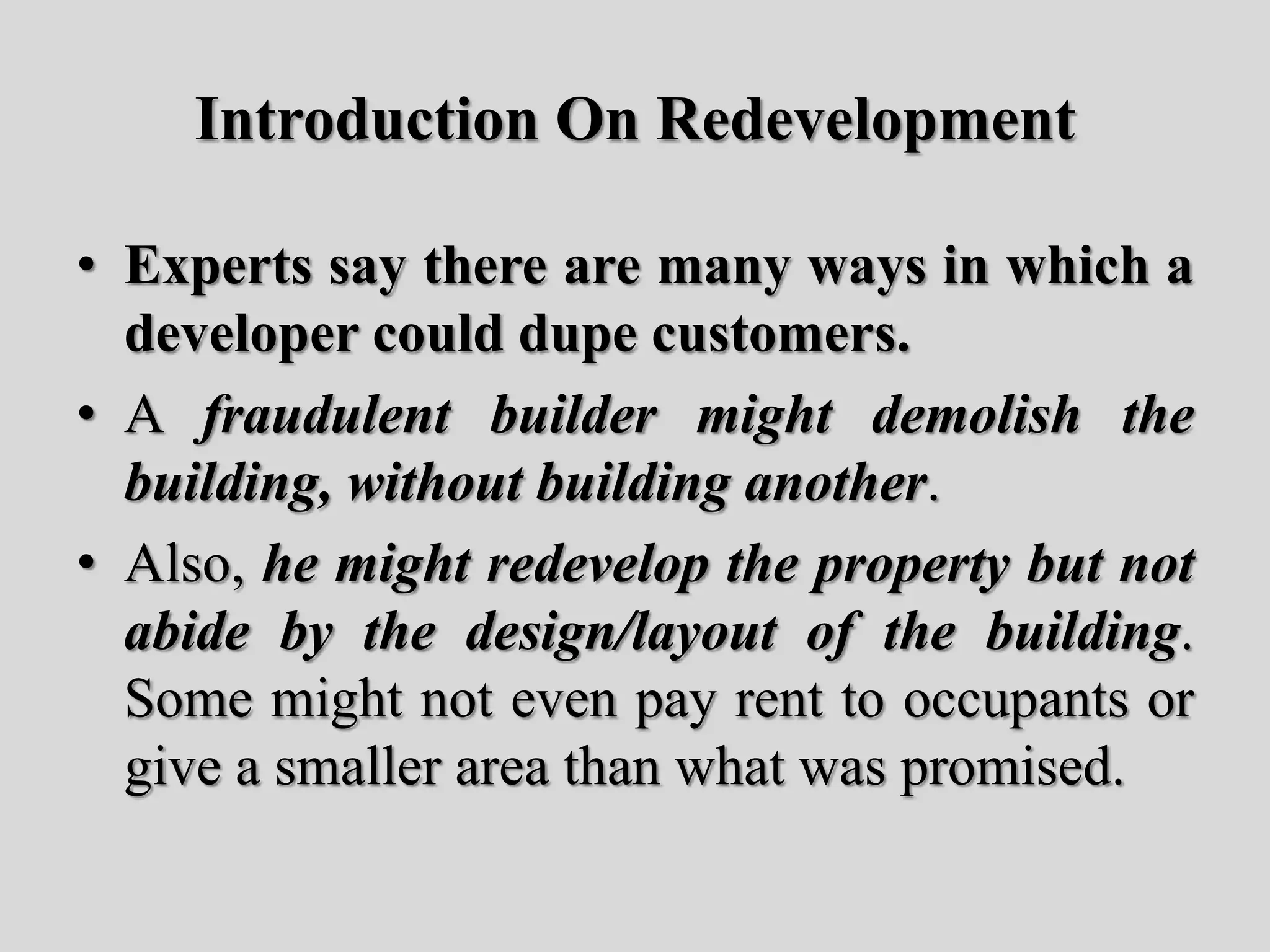 Introduction On Redevelopment
• Experts say there are many ways in which a
developer could dupe customers.
• A fraudulent builder might demolish the
building, without building another.
• Also, he might redevelop the property but not
abide by the design/layout of the building.
Some might not even pay rent to occupants or
give a smaller area than what was promised.
 